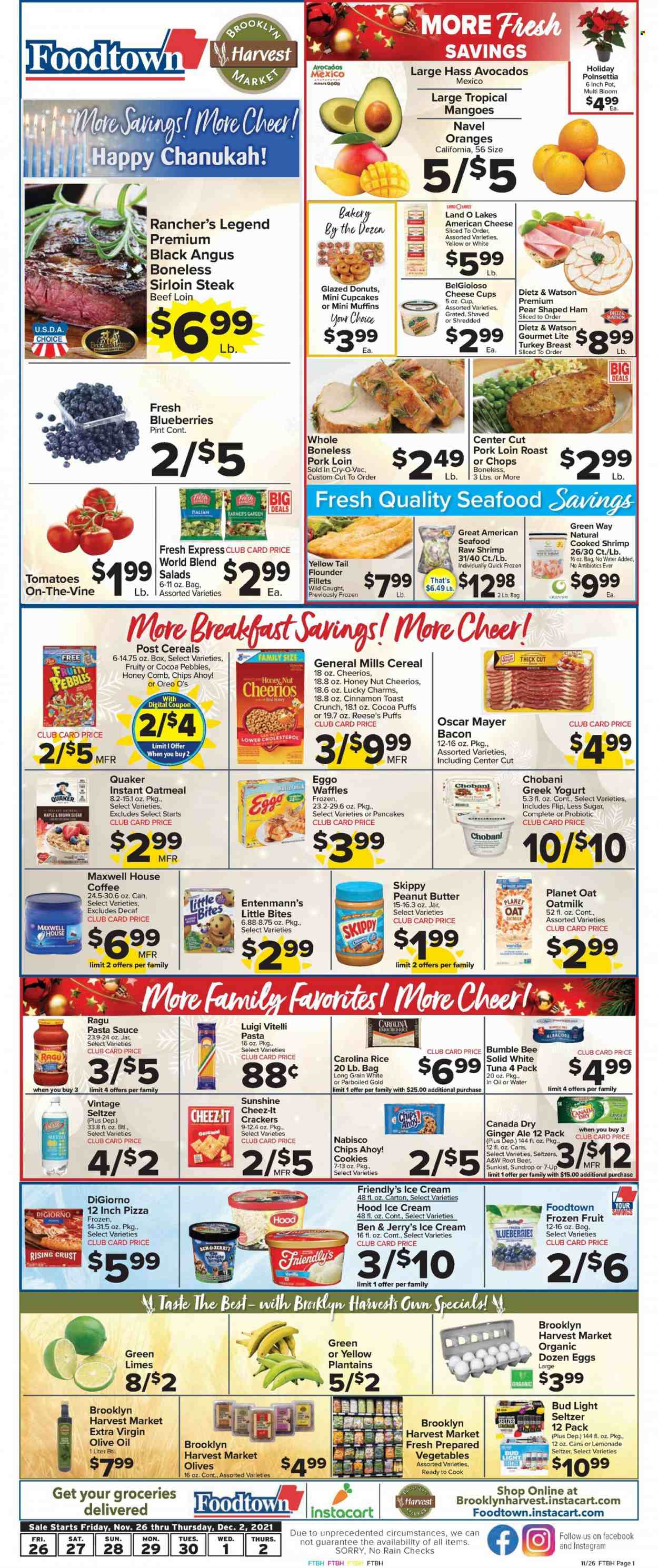 thumbnail - Foodtown Flyer - 11/26/2021 - 12/02/2021 - Sales products - cupcake, puffs, donut, muffin, waffles, Entenmann's, salad, avocado, blueberries, limes, oranges, flounder, tuna, seafood, shrimps, pizza, pasta sauce, Bumble Bee, sauce, Quaker, ragú pasta, ham, Oscar Mayer, Dietz & Watson, american cheese, cheese cup, parmesan, greek yoghurt, Oreo, yoghurt, Chobani, buttermilk, oat milk, eggs, Sunshine, ice cream, Reese's, Ben & Jerry's, Friendly's Ice Cream, cookies, crackers, Chips Ahoy!, Little Bites, Cheez-It, oatmeal, olives, cereals, Cheerios, Fruity Pebbles, rice, cinnamon, ragu, extra virgin olive oil, olive oil, peanut butter, Canada Dry, ginger ale, lemonade, 7UP, A&W, Maxwell House, coffee, Hard Seltzer, beer, Bud Light, turkey breast, beef sirloin, steak, sirloin steak, pork loin, pork meat, comb, pot, poinsettia, plantains, navel oranges. Page 1.