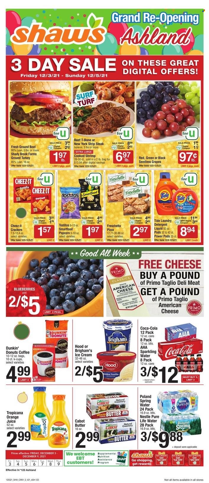 thumbnail - Shaw’s Flyer - 12/03/2021 - 12/09/2021 - Sales products - seedless grapes, Dunkin' Donuts, blueberries, grapes, shrimps, pizza, american cheese, butter, salted butter, creamer, ice cream, Nestlé, crackers, Smartfood, popcorn, Cheez-It, Tostitos, Coca-Cola, orange juice, juice, spring water, sparkling water, Pure Life Water, coffee, coffee capsules, K-Cups, ground turkey, beef meat, t-bone steak, steak, striploin steak, detergent, Tide, Surf. Page 1.