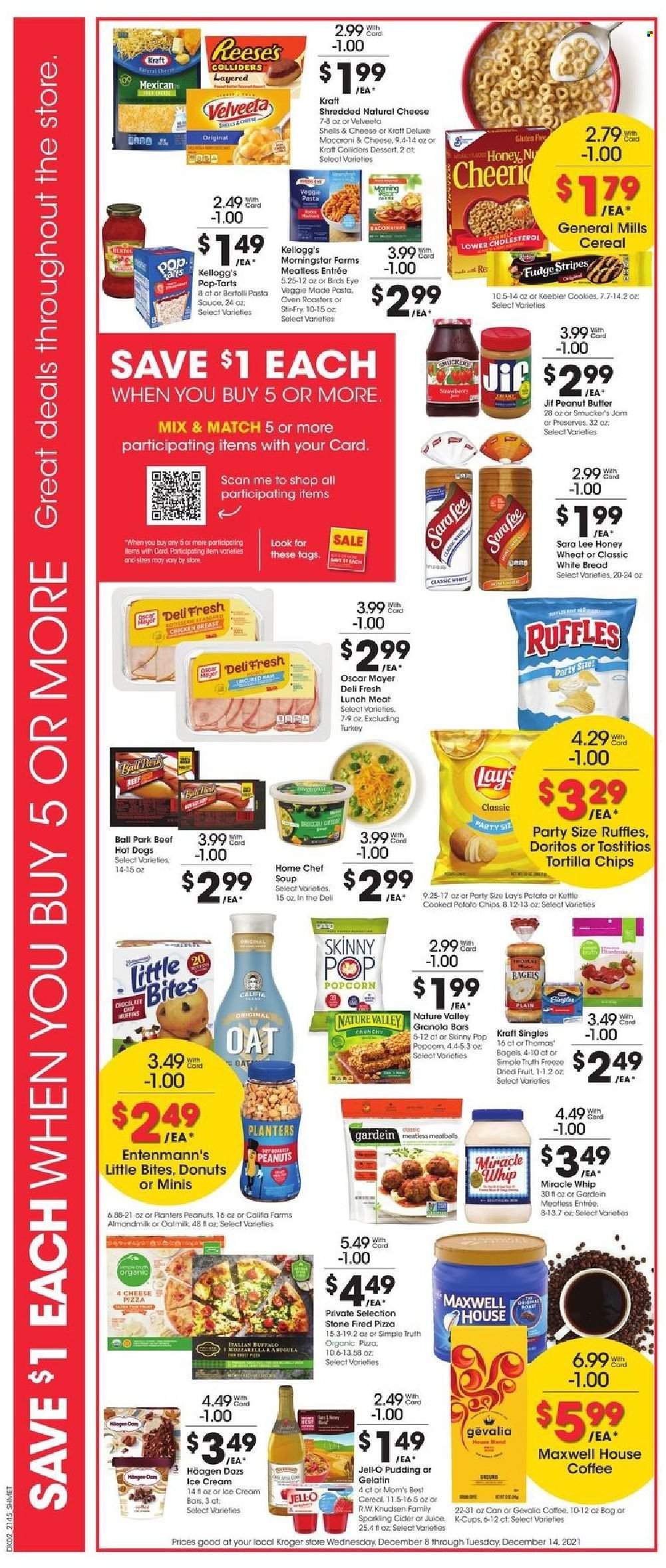 thumbnail - Kroger Flyer - 12/08/2021 - 12/14/2021 - Sales products - bagels, bread, white bread, Sara Lee, donut, Entenmann's, hot dog, pizza, pasta sauce, meatballs, macaroni, soup, Bird's Eye, MorningStar Farms, Kraft®, Oscar Mayer, lunch meat, sandwich slices, Kraft Singles, pudding, almond milk, oat milk, Miracle Whip, ice cream, ice cream bars, Reese's, Häagen-Dazs, cookies, fudge, Kellogg's, Pop-Tarts, Little Bites, Keebler, Doritos, tortilla chips, potato chips, chips, Lay’s, popcorn, Ruffles, Skinny Pop, oats, Jell-O, cereals, granola bar, Mom's Best, Nature Valley, peanut butter, Jif, peanuts, dried fruit, Planters, juice, Maxwell House, coffee, coffee capsules, K-Cups, Gevalia, sparkling cider, sparkling wine, cider, lens, oven, cart. Page 3.