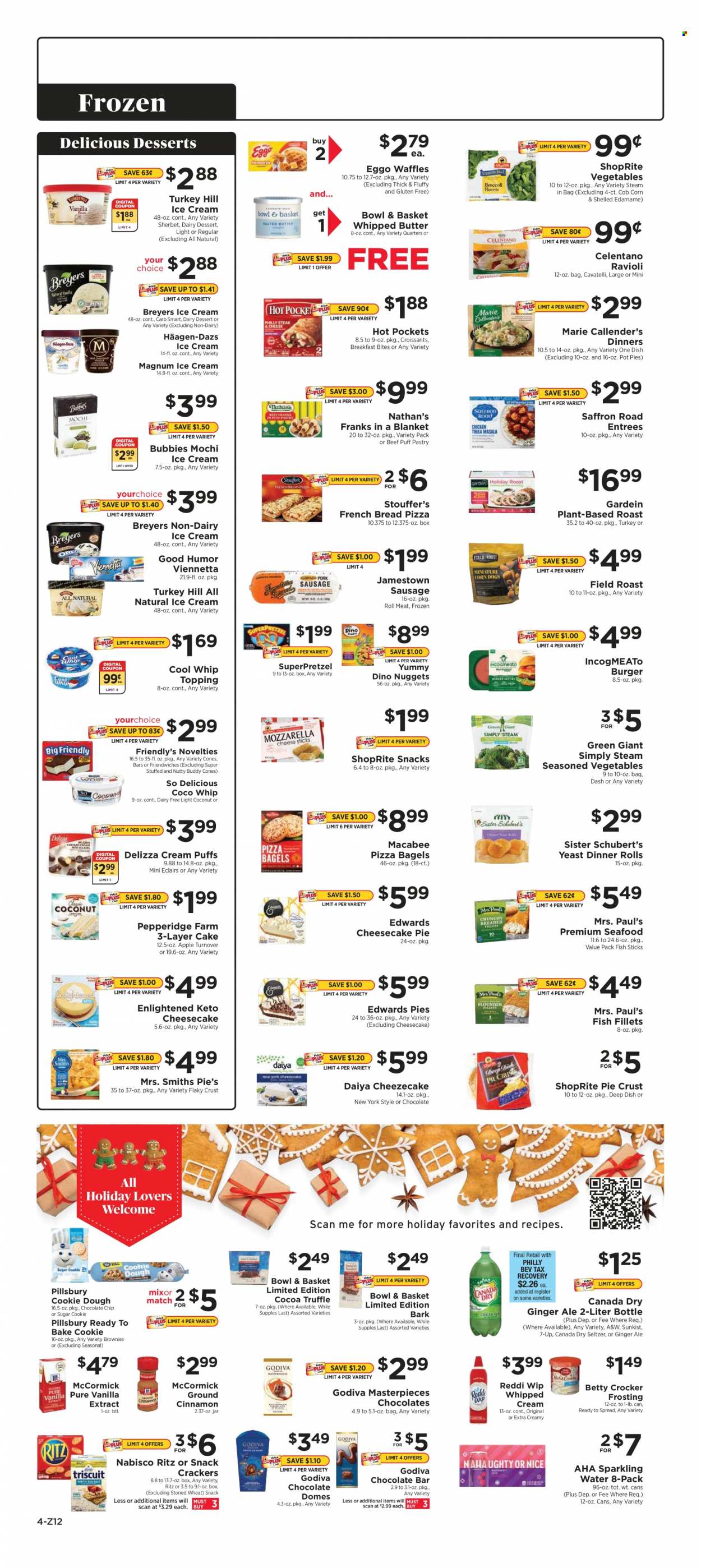 thumbnail - ShopRite Flyer - 12/19/2021 - 12/25/2021 - Sales products - bagels, bread, dinner rolls, Bowl & Basket, french bread, pot pie, brownies, corn, Edamame, coconut, fish fillets, seafood, fish, fish fingers, fish sticks, ravioli, hot pocket, pizza, nuggets, hamburger, Pillsbury, Marie Callender's, sausage, yeast, whipped butter, Cool Whip, whipped cream, ice cream, sherbet, Häagen-Dazs, Enlightened lce Cream, Friendly's Ice Cream, SuperPretzel, cookie dough, chocolate chips, Godiva, crackers, RITZ, chocolate bar, cocoa, frosting, sugar, pie crust, topping, vanilla extract, cinnamon, Canada Dry, ginger ale, 7UP, A&W, seltzer water, sparkling water. Page 4.