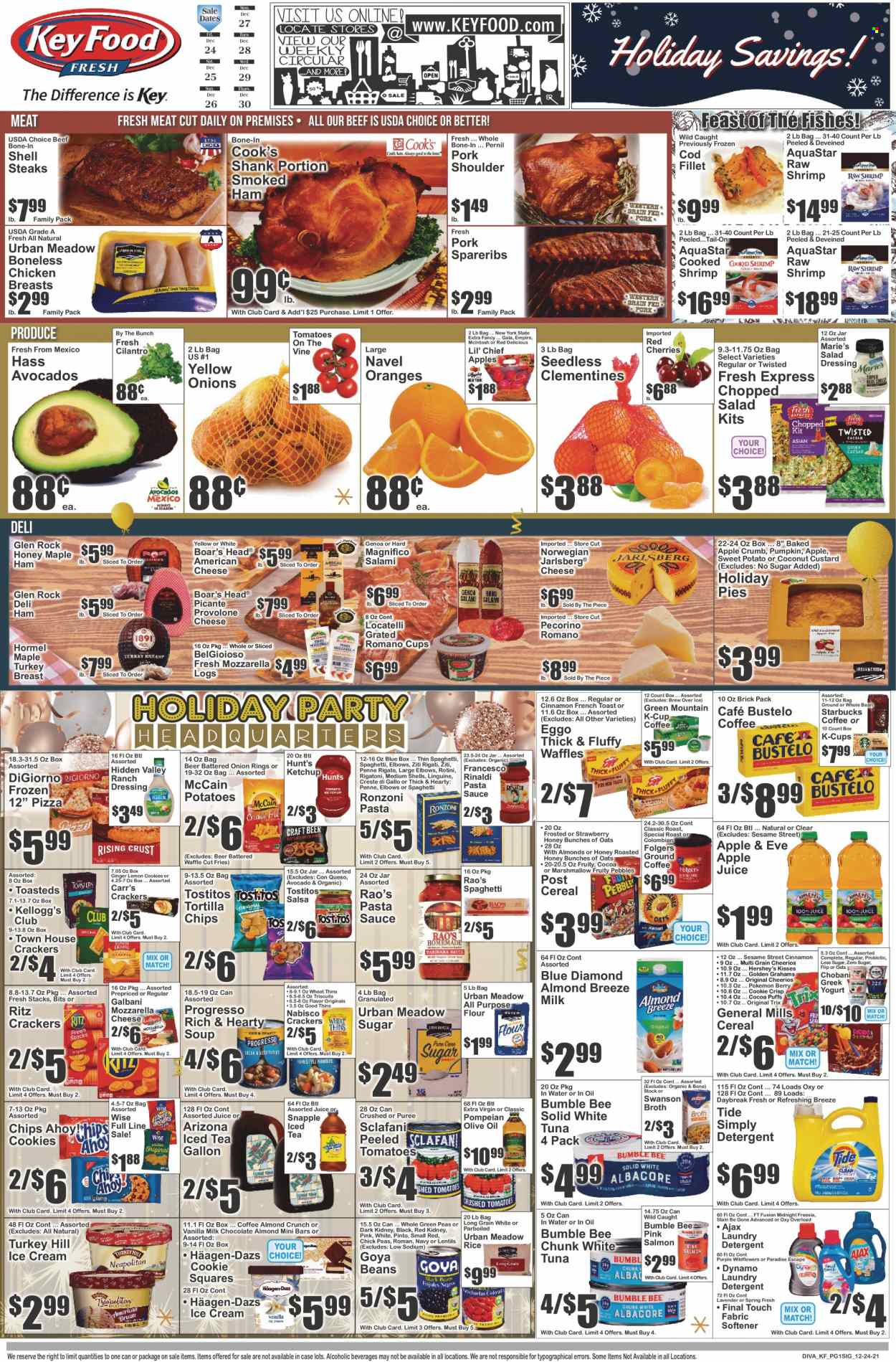 thumbnail - Key Food Flyer - 12/24/2021 - 12/30/2021 - Sales products - puffs, waffles, ginger, sweet potato, potatoes, avocado, Gala, Red Delicious apples, oranges, cod, salmon, tuna, shrimps, pizza, pasta sauce, onion rings, soup, Bumble Bee, sauce, Progresso, Hormel, salami, ham, smoked ham, Cook's, american cheese, Pecorino, Galbani, Provolone, custard, greek yoghurt, yoghurt, Chobani, Almond Breeze, ranch dressing, ice cream, Hershey's, Häagen-Dazs, McCain, potato fries, cookies, crackers, Kellogg's, Chips Ahoy!, RITZ, Sesame Street, tortilla chips, Thins, Tostitos, all purpose flour, broth, lentils, Goya, cereals, Cheerios, Trix, Fruity Pebbles, rice, penne, cilantro, cinnamon, salad dressing, ketchup, dressing, salsa, extra virgin olive oil, olive oil, Blue Diamond, apple juice, juice, ice tea, AriZona, Snapple, coffee, Starbucks, Folgers, coffee capsules, K-Cups, Green Mountain, beer, turkey breast, chicken breasts, steak, sirloin steak, pork meat, pork shoulder, pork spare ribs, detergent, Ajax, Tide, fabric softener, laundry detergent, beef bone, clementines, navel oranges. Page 1.