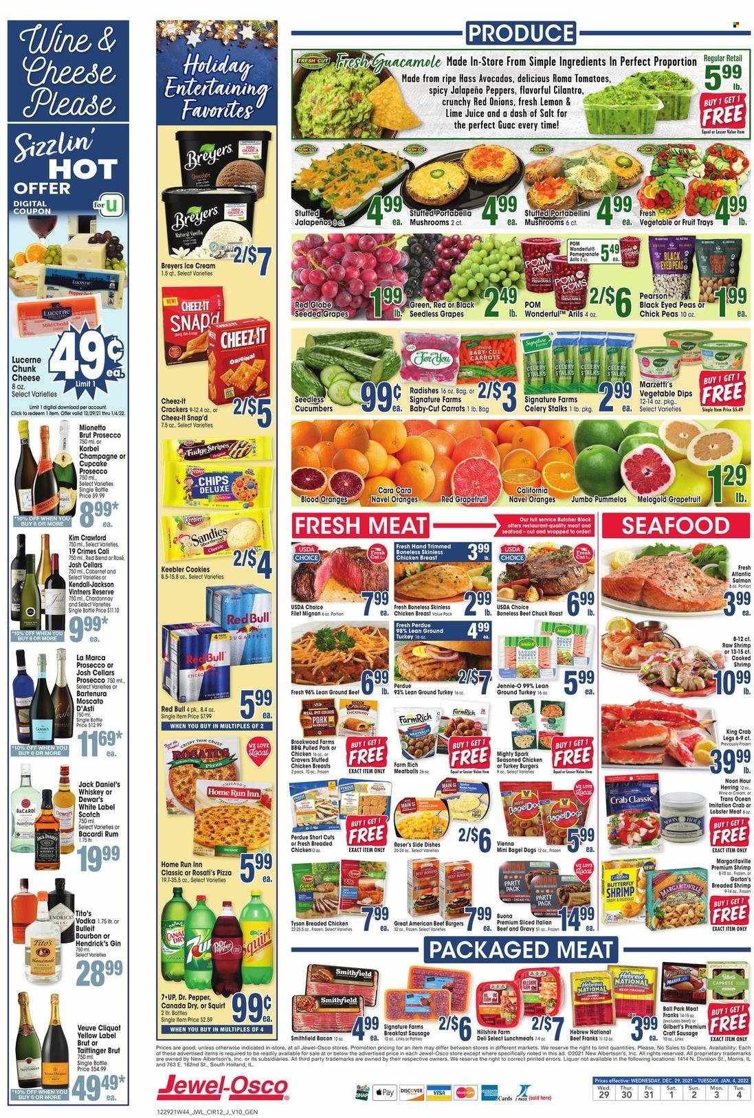 thumbnail - Jewel Osco Flyer - 12/29/2021 - 01/04/2022 - Sales products - seedless grapes, red onions, jalapeño, sleeved celery, avocado, grapefruits, grapes, Red Globe, oranges, lobster, salmon, herring, king crab, seafood, crab legs, crab, shrimps, Gorton's, Jack Daniel's, pizza, meatballs, hamburger, beef burger, Perdue®, pulled pork, stuffed chicken, bacon, Hillshire Farm, Gilbert’s, lunch meat, chunk cheese, cookies, fudge, crackers, Keebler, chips, Cheez-It, salt, cilantro, Canada Dry, Dr. Pepper, 7UP, Red Bull, prosecco, Chardonnay, wine, Moscato, rosé wine, Bacardi, gin, rum, vodka, whiskey, Hendrick's, whisky, ground turkey, beef tenderloin, turkey burger, pork meat, pomegranate, navel oranges. Page 12.