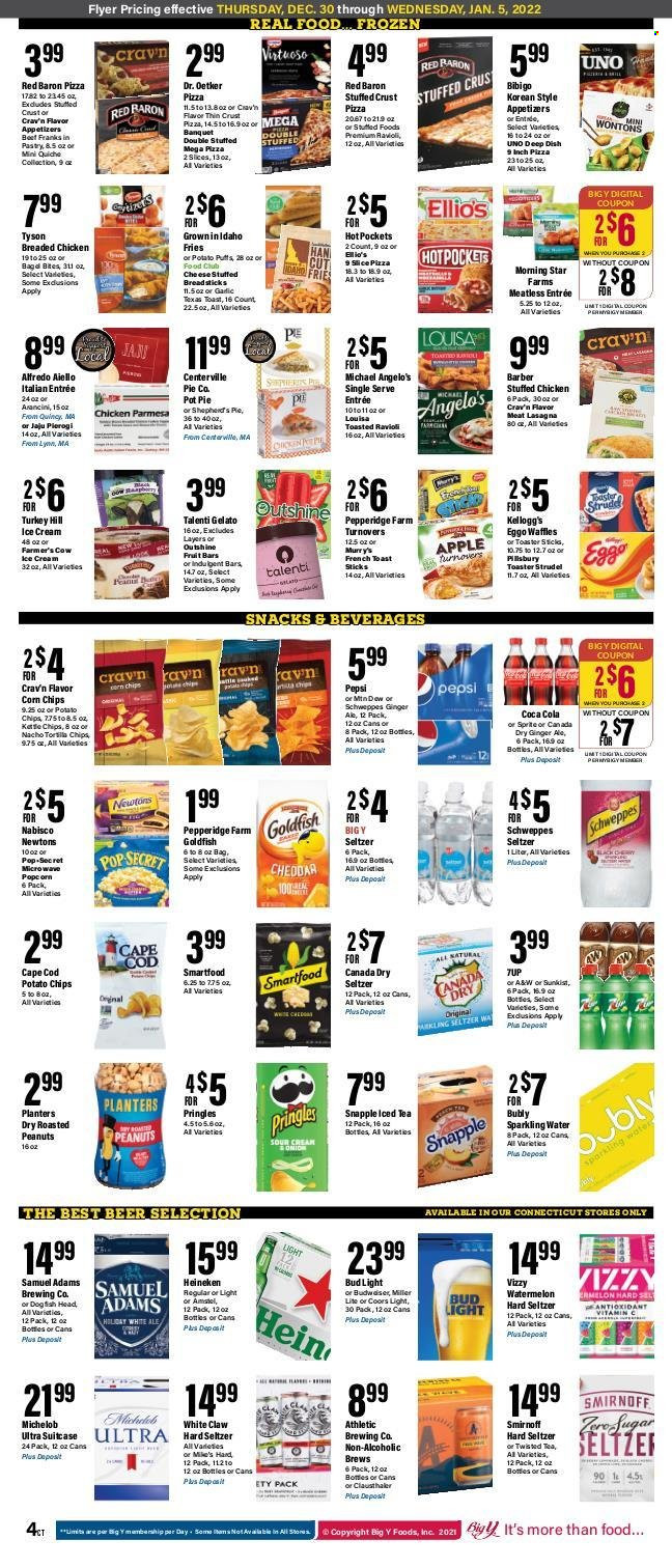 thumbnail - Big Y Flyer - 12/30/2021 - 01/05/2022 - Sales products - pie, strudel, turnovers, pot pie, waffles, garlic, watermelon, cod, ravioli, hot pocket, pizza, fried chicken, lasagna meal, stuffed chicken, Dr. Oetker, Talenti Gelato, gelato, potato fries, Red Baron, quiche, snack, Kellogg's, bread sticks, potato chips, Pringles, Smartfood, corn chips, Goldfish, roasted peanuts, peanuts, Planters, Canada Dry, Coca-Cola, ginger ale, Schweppes, Sprite, Pepsi, ice tea, Snapple, A&W, sparkling water, Smirnoff, White Claw, Hard Seltzer, beer, Bud Light, Heineken, Miller Lite, Coors, Michelob. Page 5.