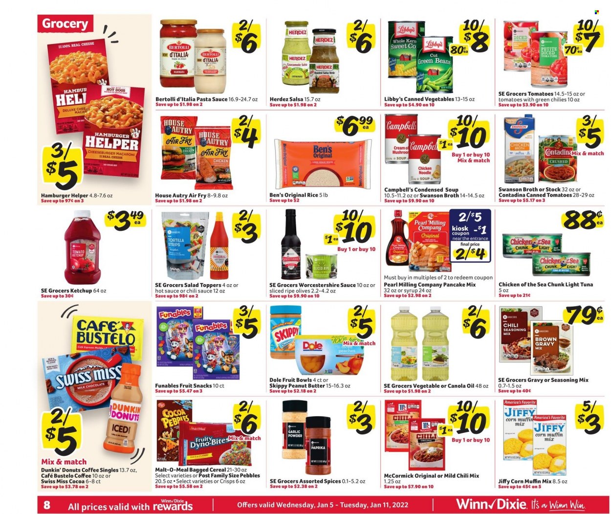thumbnail - Winn Dixie Flyer - 01/05/2022 - 01/11/2022 - Sales products - tortillas, Dunkin' Donuts, muffin mix, corn, green beans, salad, Dole, tuna, Campbell's, hot dog, pasta sauce, macaroni, condensed soup, soup, cheeseburger, pancakes, noodles cup, noodles, instant soup, Bertolli, guacamole, cheese, Swiss Miss, milk chocolate, chocolate, fruit snack, cocoa, chicken broth, broth, malt, corn muffin, tuna in water, olives, canned vegetables, light tuna, Chicken of the Sea, cereals, rice, spice, garlic powder, worcestershire sauce, hot sauce, ketchup, chilli sauce, salsa, canola oil, oil, peanut butter, coffee, pot, peaches. Page 12.