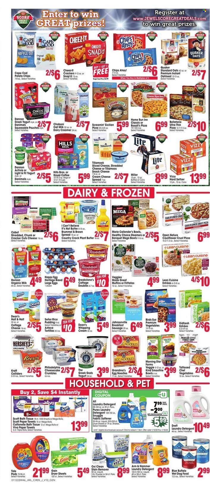 thumbnail - Jewel Osco Flyer - 01/12/2022 - 01/18/2022 - Sales products - tortillas, cheesecake, muffin, cod, pizza, Bird's Eye, Quaker, noodles, Lean Cuisine, Healthy Choice, Marie Callender's, Kraft®, Johnsonville, sausage, cheese spread, cottage cheese, cream cheese, shredded cheese, sliced cheese, Philadelphia, greek yoghurt, pudding, yoghurt, Activia, Oikos, Chobani, Dannon, Danimals, organic milk, shake, oat milk, large eggs, butter, I Can't Believe It's Not Butter, creamer, whipping cream, Reese's, Hershey's, Screamin' Sicilian, Bellatoria, snack, crackers, Chips Ahoy!, potato chips, Cheez-It, ARM & HAMMER, oatmeal, egg noodles, smoothie, coffee, coffee capsules, K-Cups, Hard Seltzer, Miller, bath tissue, Cottonelle, Scott, kitchen towels, paper towels, detergent, Gain, stain remover, Snuggle, Tide, fabric softener, laundry detergent, dryer sheets, Purex, bag, Sharp, animal food, Blue Buffalo, dog food, wet dog food, Hill's, Half and half. Page 5.