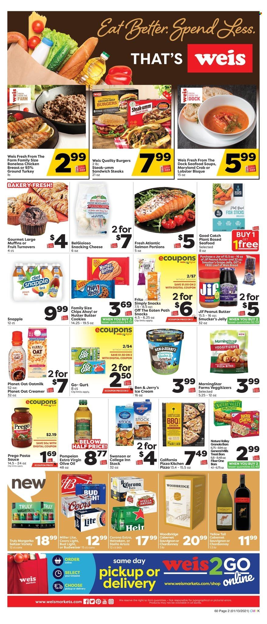 thumbnail - Weis Flyer - 01/13/2022 - 01/20/2022 - Sales products - bread, turnovers, muffin, ground turkey, chicken breasts, steak, hamburger, lobster, salmon, seafood, crab, fish, fish fingers, fish sticks, pizza, pasta sauce, sandwich, sauce, shake, oat milk, creamer, ice cream, Ben & Jerry's, cookies, butter cookies, snack, jelly, Chips Ahoy!, chips, granola bar, Nature Valley, Fiber One, extra virgin olive oil, olive oil, oil, peanut butter, Jif, Snapple, seltzer water, tea, Cabernet Sauvignon, white wine, Chardonnay, Woodbridge, TRULY, beer, Bud Light, Corona Extra, Heineken, jar, Budweiser, Miller Lite, Stella Artois, Coors. Page 2.