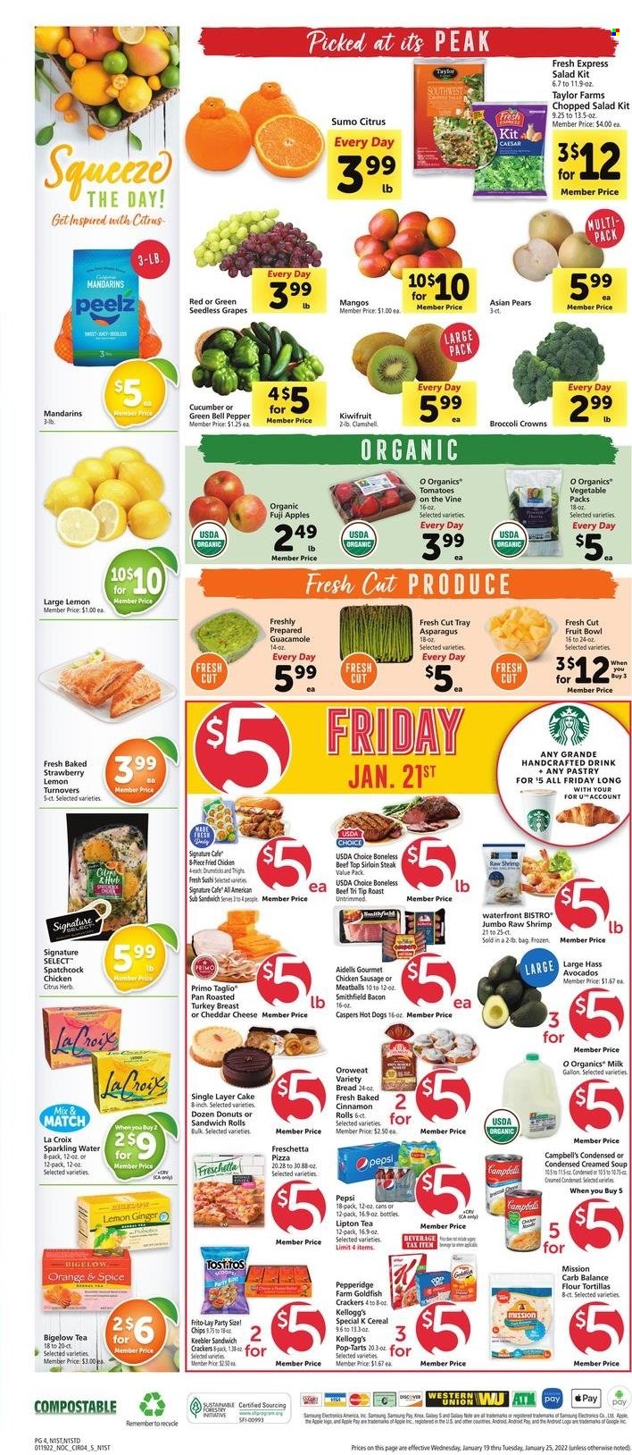 thumbnail - Safeway Flyer - 01/19/2022 - 01/25/2022 - Sales products - seedless grapes, bread, tortillas, turnovers, flour tortillas, sandwich rolls, cinnamon roll, donut, asparagus, bell peppers, salad, chopped salad, apples, grapes, kiwi, mandarines, pears, oranges, Fuji apple, spatchcock chicken, beef sirloin, steak, sirloin steak, shrimps, Campbell's, hot dog, pizza, meatballs, soup, fried chicken, bacon, sausage, chicken sausage, organic milk, crackers, Kellogg's, Pop-Tarts, Keebler, Goldfish, Frito-Lay, guacamole, cereals, spice, Pepsi, Lipton, sparkling water, tea, tray, pan, bowl, sumo citrus. Page 4.