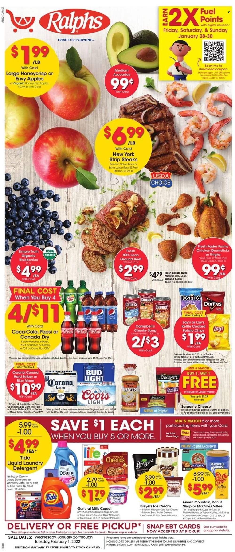thumbnail - Ralphs Flyer - 01/26/2022 - 02/01/2022 - Sales products - bagels, bread, donut, apples, avocado, blueberries, shrimps, Campbell's, soup, cottage cheese, Sargento, ice cream, Snickers, Doritos, potato chips, chips, Lay’s, Tostitos, cereals, Cheerios, Canada Dry, Coca-Cola, Pepsi, Maxwell House, coffee, coffee capsules, McCafe, K-Cups, Green Mountain, Hard Seltzer, beer, Bud Light, Corona Extra, ground turkey, chicken drumsticks, beef meat, ground beef, steak, striploin steak, detergent, Tide, liquid detergent, laundry detergent, Downy Laundry, Miller Lite, Coors, Blue Moon. Page 1.