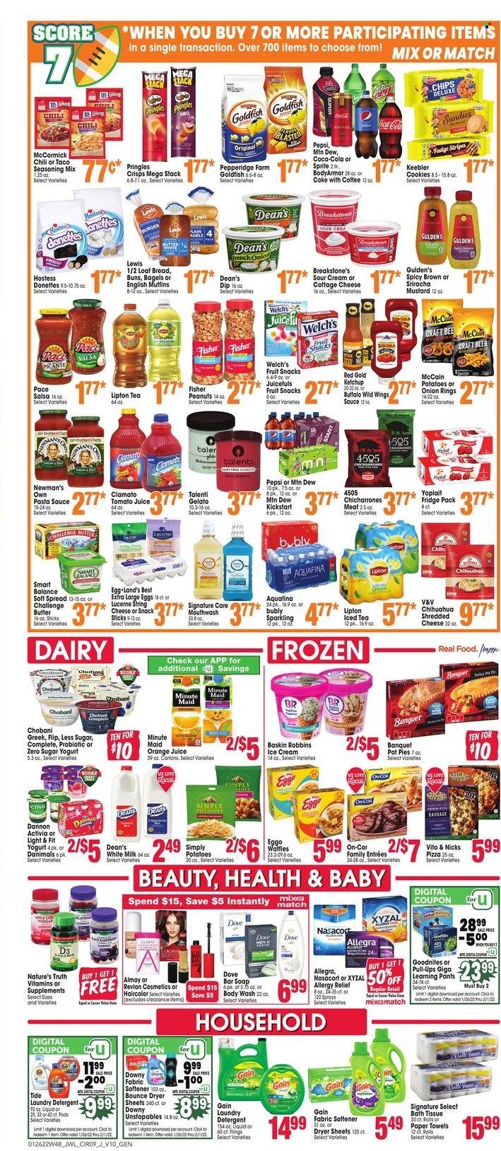 thumbnail - Jewel Osco Flyer - 01/26/2022 - 02/01/2022 - Sales products - bagels, english muffins, buns, pot pie, kale, potatoes, Welch's, pizza, pasta sauce, onion rings, sauce, sausage, cottage cheese, shredded cheese, string cheese, yoghurt, Activia, Yoplait, Chobani, Dannon, milk, large eggs, butter, sour cream, dip, ice cream, Talenti Gelato, gelato, McCain, cookies, fudge, fruit snack, Keebler, Pringles, Goldfish, spice, mustard, sriracha, ketchup, salsa, peanuts, Coca-Cola, Mountain Dew, Sprite, tomato juice, Pepsi, orange juice, juice, Lipton, ice tea, Clamato, fruit punch, Aquafina, coffee, beer, pants, Dove, bath tissue, kitchen towels, paper towels, detergent, Gain, Tide, Unstopables, fabric softener, laundry detergent, Bounce, dryer sheets, body wash, soap bar, soap, mouthwash, Almay, Revlon, Nature's Truth, vitamin D3. Page 9.