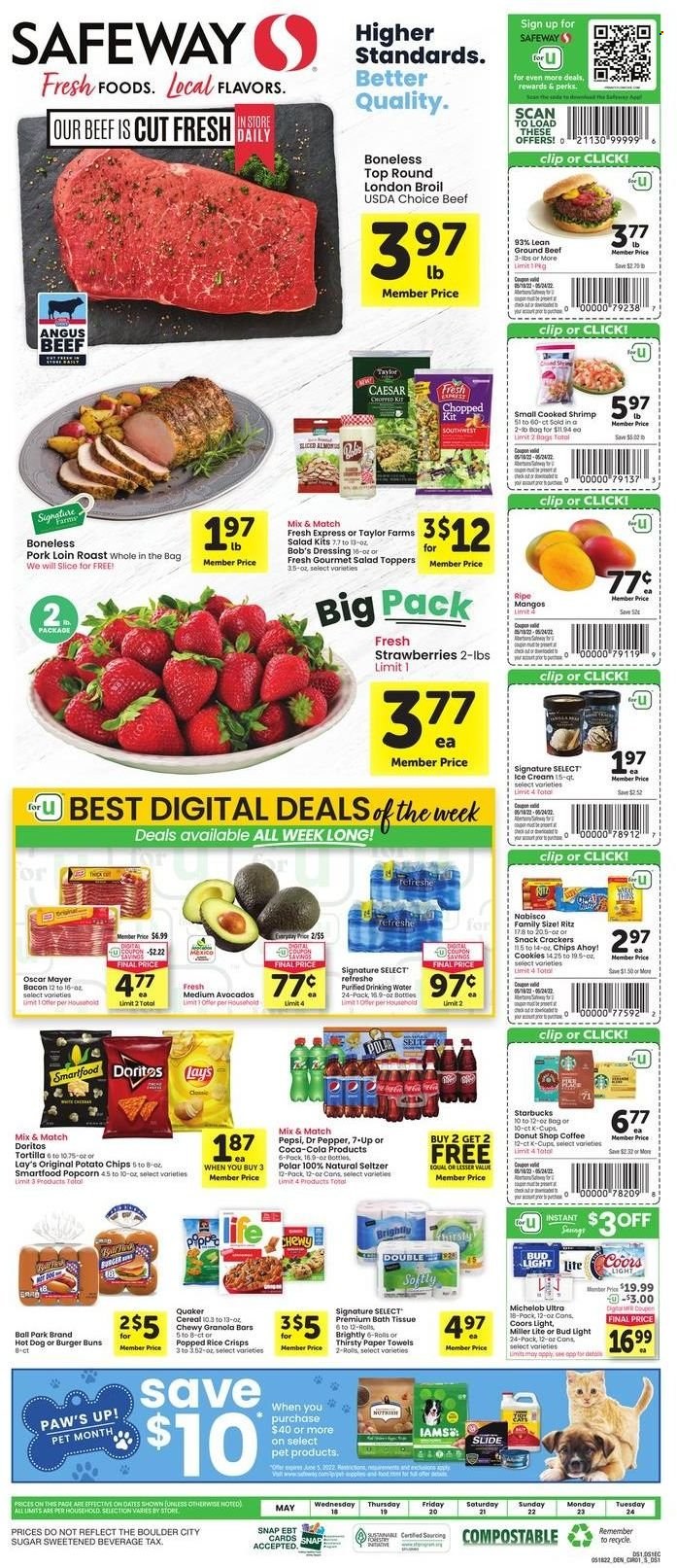 thumbnail - Safeway Flyer - 05/18/2022 - 05/24/2022 - Sales products - tortillas, buns, burger buns, salad, avocado, mango, strawberries, beef meat, ground beef, pork loin, pork meat, shrimps, hot dog, Quaker, bacon, Oscar Mayer, cookies, snack, crackers, Chips Ahoy!, RITZ, Doritos, potato chips, chips, Lay’s, Smartfood, Thins, popcorn, rice crisps, sugar, cereals, granola bar, rice, dressing, Coca-Cola, Pepsi, Dr. Pepper, 7UP, seltzer water, coffee, Starbucks, coffee capsules, K-Cups, beer, Bud Light, bath tissue, kitchen towels, paper towels, Miller Lite, Coors, Michelob. Page 1.