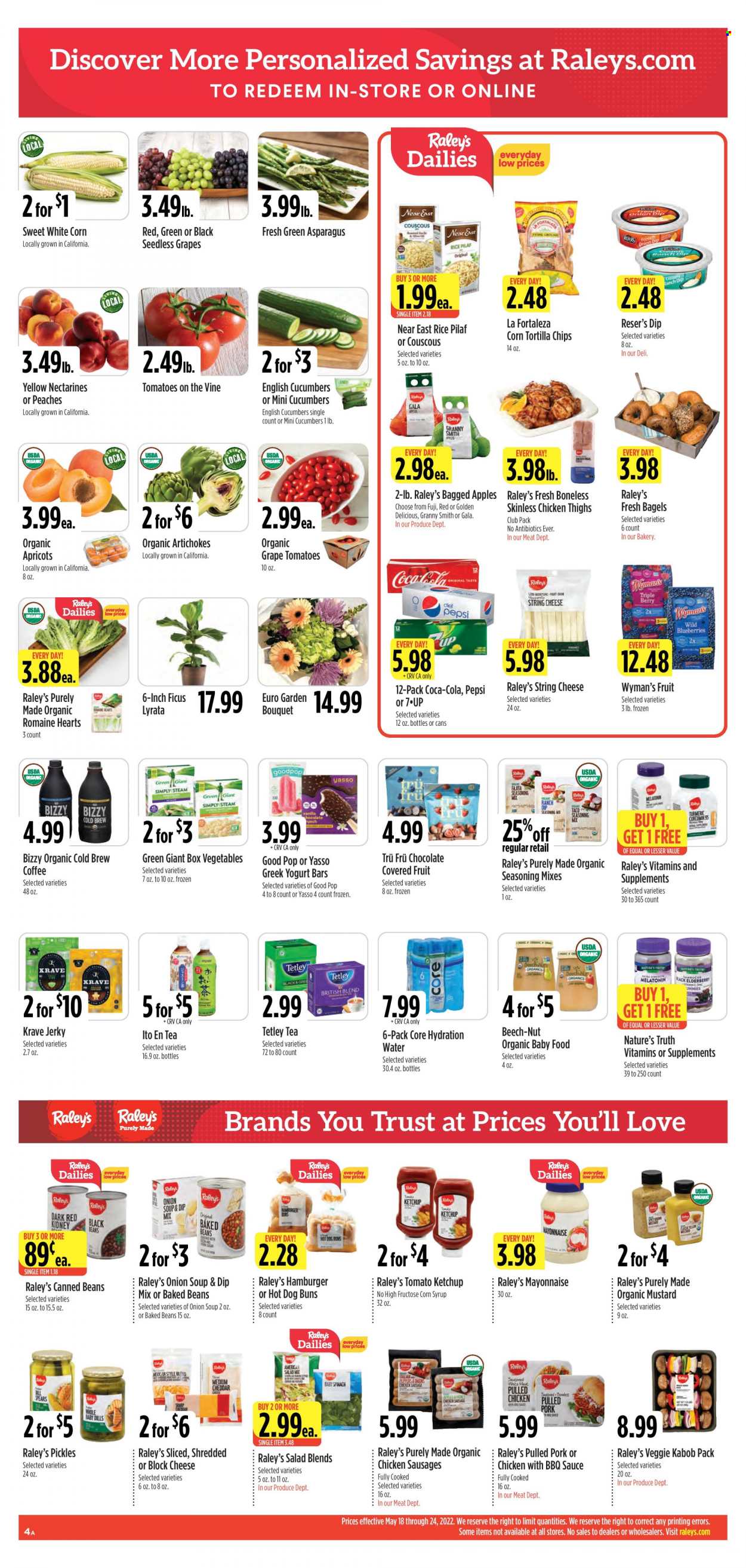 thumbnail - Raley's Flyer - 05/18/2022 - 05/24/2022 - Sales products - buns, burger buns, artichoke, asparagus, cucumber, spinach, salad, peppers, apples, blueberries, Gala, seedless grapes, Golden Delicious, apricots, Granny Smith, onion soup, soup, sauce, fajita, pulled pork, pulled chicken, jerky, sausage, string cheese, cheese, greek yoghurt, mayonnaise, dip, tortilla chips, black beans, pickles, baked beans, couscous, rice, dill, turmeric, spice, BBQ sauce, mustard, ketchup, corn syrup, syrup, Coca-Cola, Pepsi, 7UP, tea, coffee, organic baby food, chicken thighs, pork meat, bouquet, Melatonin, Nature's Truth, nectarines, peaches. Page 4.