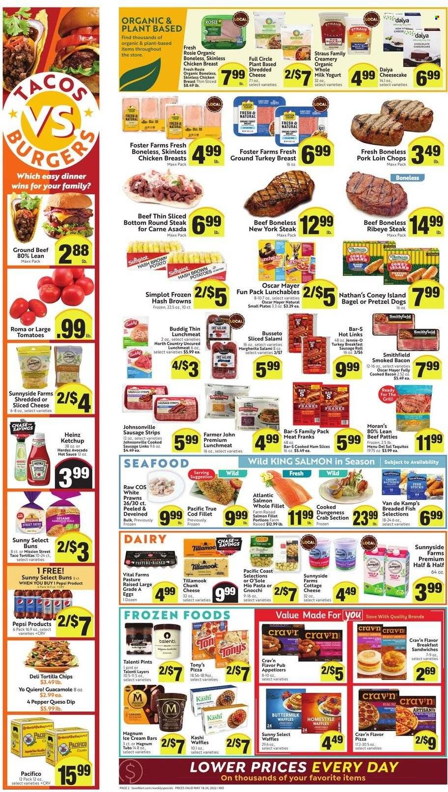 thumbnail - Save Mart Flyer - 05/18/2022 - 05/24/2022 - Sales products - bagels, pretzels, buns, waffles, ground turkey, turkey breast, beef meat, beef steak, ground beef, steak, round steak, ribeye steak, Johnsonville, pork chops, pork loin, pork meat, cod, salmon, salmon fillet, seafood, prawns, crab, fish, Van de Kamp's, gnocchi, pizza, sauce, breaded fish, Menu Del Sol, taquitos, Lunchables, bacon, cooked ham, salami, ham, Oscar Mayer, sausage, lunch meat, cottage cheese, shredded cheese, sliced cheese, yoghurt, buttermilk, eggs, dip, Magnum, ice cream, ice cream bars, Talenti Gelato, strips, hash browns, tortilla chips, Heinz, guacamole, hot sauce, ketchup, Pepsi, Half and half. Page 2.