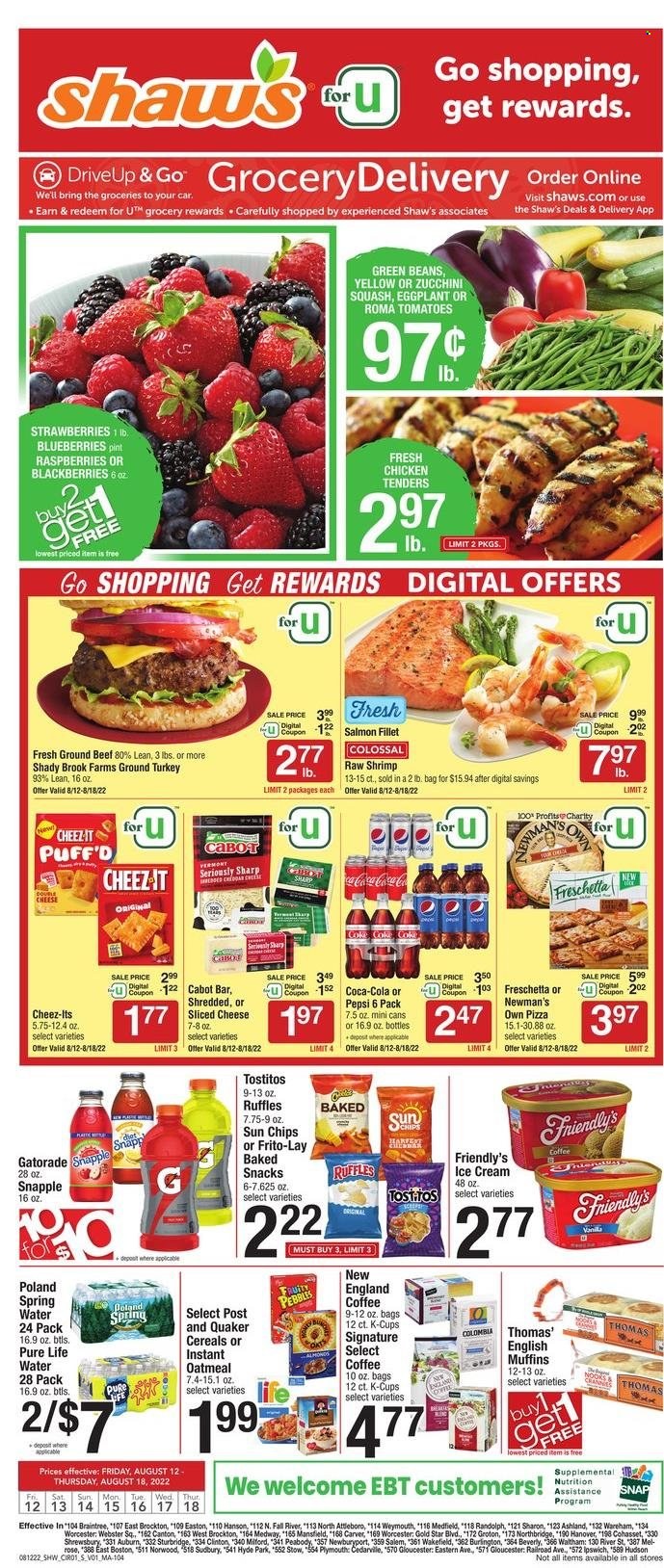 thumbnail - Shaw’s Flyer - 08/12/2022 - 08/18/2022 - Sales products - english muffins, green beans, zucchini, eggplant, blackberries, blueberries, strawberries, salmon, salmon fillet, shrimps, pizza, chicken tenders, Quaker, sliced cheese, ice cream, Friendly's Ice Cream, snack, chips, Frito-Lay, Cheez-It, Ruffles, Tostitos, oatmeal, cereals, Fruity Pebbles, Coca-Cola, Pepsi, Snapple, Gatorade, spring water, Pure Life Water, coffee, coffee capsules, K-Cups, wine, rosé wine, ground turkey, beef meat, ground beef, rose. Page 1.