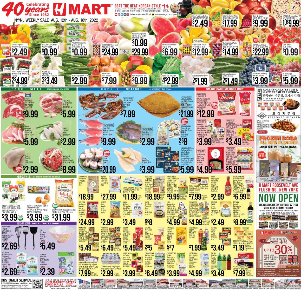 thumbnail - Hmart Flyer - 08/12/2022 - 08/18/2022 - Sales products - beans, corn, garlic, ginger, radishes, lettuce, peppers, sweet corn, kiwi, mandarines, watermelon, pineapple, Fuji apple, red plums, cuttlefish, flounder, lobster, monkfish, salmon, squid, octopus, oysters, seafood, abalone, ramen, soup, sauce, dumplings, noodles, Hormel, bacon, Spam, tofu, yoghurt, soy milk, organic milk, yoghurt drink, eggs, ice cream, snack, chewing gum, cane sugar, seaweed, anchovies, red beans, brown rice, white rice, spice, oyster sauce, extra virgin olive oil, olive oil, oil, honey, chestnuts, Coca-Cola, soft drink, AriZona, green tea, tea, steak, pork loin, pork meat, houseware, sponge, tray, bowl, nectarines, melons. Page 1.