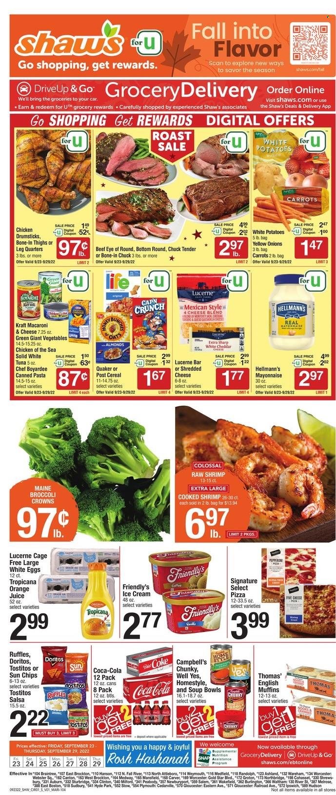 thumbnail - Shaw’s Flyer - 09/23/2022 - 09/29/2022 - Sales products - english muffins, broccoli, carrots, onion, tuna, shrimps, Campbell's, macaroni & cheese, pizza, soup, pasta, Quaker, Kraft®, ready meal, Monterey Jack cheese, shredded cheese, eggs, cage free eggs, large eggs, mayonnaise, Hellmann’s, Friendly's Ice Cream, Doritos, chips, Ruffles, Tostitos, canned tuna, canned vegetables, Chicken of the Sea, Chef Boyardee, canned fish, cereals, salsa, almonds, Coca-Cola, orange juice, juice, soft drink, Coke, carbonated soft drink, chicken drumsticks, beef meat, eye of round, chuck tender. Page 1.