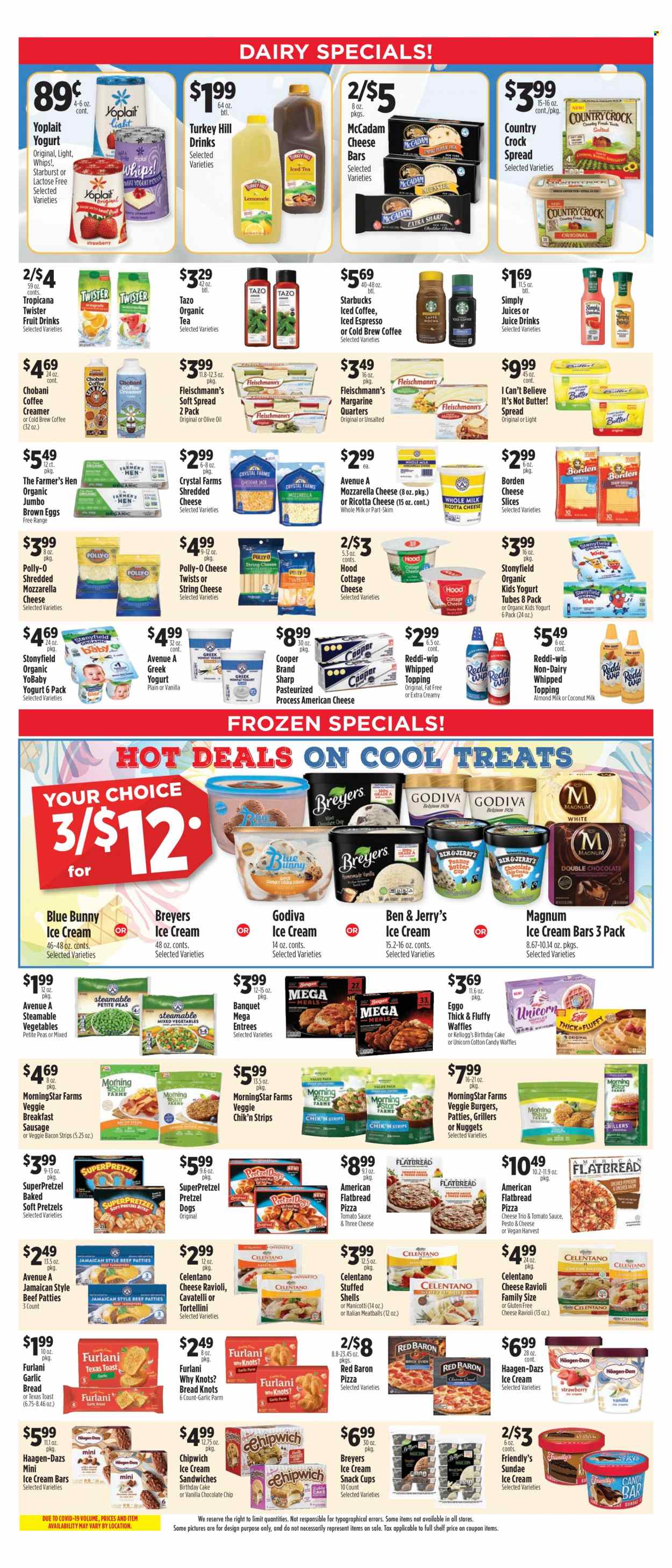 thumbnail - Pioneer Supermarkets Flyer - 09/25/2022 - 10/01/2022 - Sales products - bread, pretzels, cake, flatbread, waffles, peas, ravioli, pizza, meatballs, nuggets, tortellini, veggie burger, MorningStar Farms, bacon, sausage, american cheese, cottage cheese, ricotta, shredded cheese, sliced cheese, string cheese, greek yoghurt, yoghurt, Yoplait, Chobani, almond milk, eggs, butter, margarine, I Can't Believe It's Not Butter, creamer, Magnum, ice cream, ice cream bars, ice cream sandwich, Häagen-Dazs, Ben & Jerry's, Friendly's Ice Cream, Blue Bunny, strips, Red Baron, SuperPretzel, chocolate chips, snack, Godiva, cotton candy, Kellogg's, Starburst, topping, coconut milk, tomato sauce, pesto, olive oil, oil, juice, Tropicana Twister, iced coffee, tea, Starbucks. Page 4.