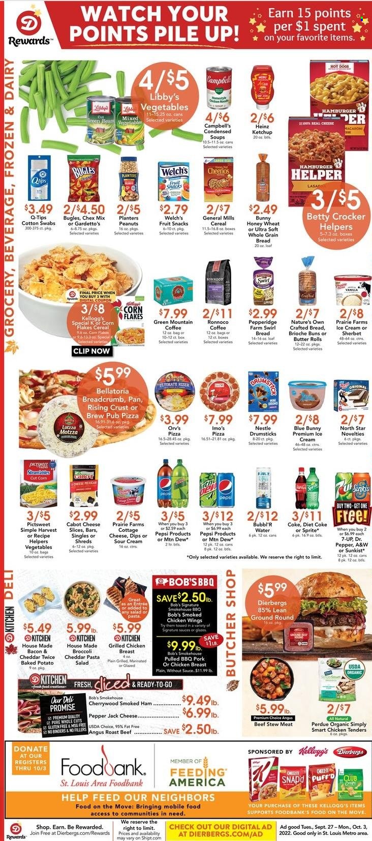 thumbnail - Dierbergs Flyer - 09/27/2022 - 10/03/2022 - Sales products - stew meat, buns, brioche, broccoli, green beans, Welch's, Campbell's, hot dog, pizza, chicken tenders, macaroni, soup, noodles cup, noodles, Perdue®, bacon, ham, smoked ham, pasta salad, cottage cheese, sliced cheese, Pepper Jack cheese, butter, sour cream, ice cream, sherbet, Blue Bunny, Bellatoria, Nestlé, Kellogg's, fruit snack, Chex Mix, Heinz, cereals, Cheerios, corn flakes, ketchup, peanuts, Planters, Coca-Cola, Mountain Dew, Sprite, Pepsi, Dr. Pepper, Diet Coke, 7UP, A&W, coffee, Green Mountain, chicken breasts, beef meat, ground beef, roast beef, Nature's Own. Page 4.