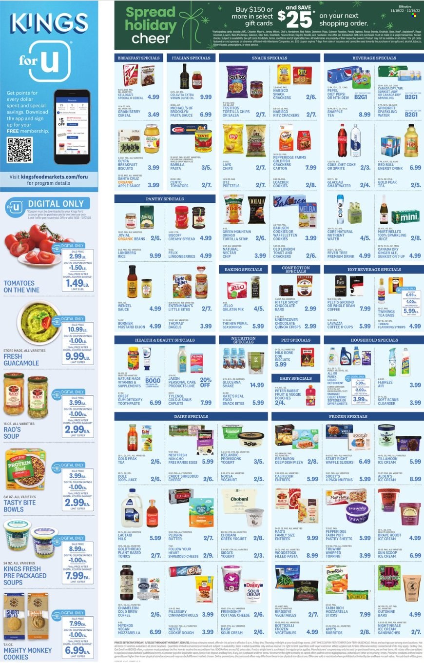 thumbnail - Kings Food Markets Flyer - 11/25/2022 - 12/01/2022 - Sales products - bagels, bread, pretzels, cinnamon roll, muffin, Entenmann's, ginger, Dole, pears, pizza, pasta sauce, soup, sauce, Pillsbury, Bird's Eye, Barilla, burrito, filled pasta, guacamole, cottage cheese, Lactaid, shredded cheese, greek yoghurt, yoghurt, Chobani, milk, shake, eggs, butter, sour cream, puff pastry, ice cream, Red Baron, cookie dough, cookies, Nestlé, snack, crackers, Kellogg's, 7 Days, Ritter Sport, Little Bites, RITZ, chocolate bar, tortilla chips, Lay’s, Goldfish, Tostitos, topping, Jell-O, cereals, rice, mustard, salsa, extra virgin olive oil, apple sauce, Canada Dry, Coca-Cola, Mountain Dew, Sprite, Pepsi, juice, energy drink, Diet Pepsi, Diet Coke, 7UP, Red Bull, Snapple, Gold Peak Tea, Spindrift, sparkling water, Smartwater, tea bags, coffee, coffee capsules, K-Cups, Lavazza, Green Mountain, beer. Page 2.