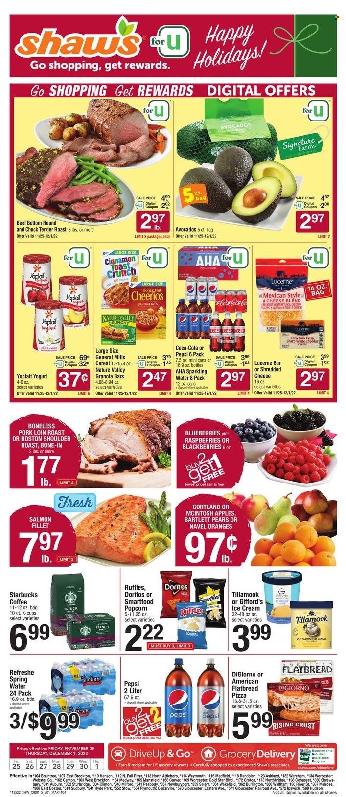 thumbnail - Shaw’s Flyer - 11/25/2022 - 12/01/2022 - Sales products - avocado, Bartlett pears, blackberries, blueberries, raspberries, oranges, fish fillets, salmon, salmon fillet, pizza, shredded cheese, cheese, Yoplait, snack bar, ice cream, General Mills, breakfast bar, Doritos, Smartfood, popcorn, Ruffles, salty snack, Cheerios, granola bar, Nature Valley, cinnamon, Coca-Cola, Pepsi, soft drink, Coke, spring water, sparkling water, water, carbonated soft drink, Starbucks, coffee capsules, K-Cups, chuck tender, pork loin, pork meat, navel oranges. Page 1.