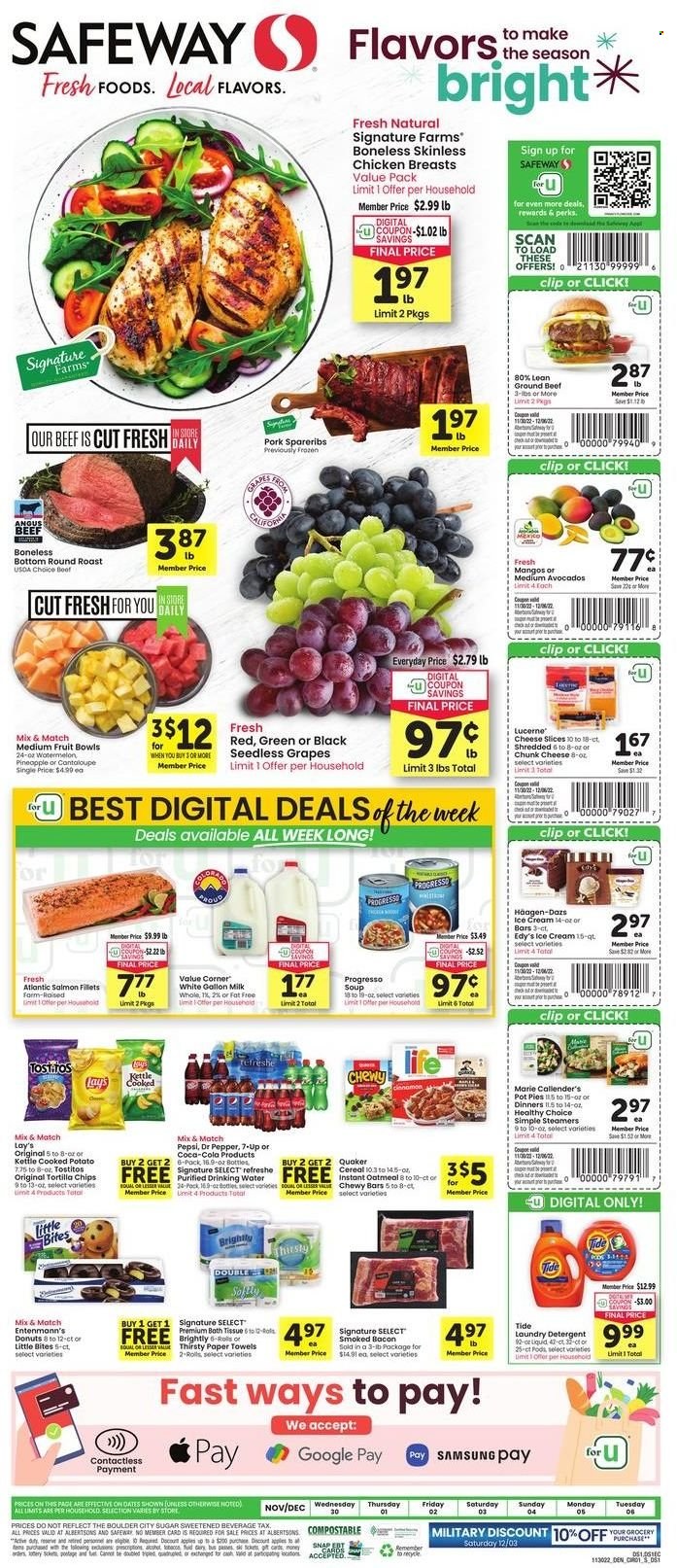 thumbnail - Safeway Flyer - 11/30/2022 - 12/06/2022 - Sales products - pot pie, donut, Entenmann's, apples, avocado, grapes, mango, seedless grapes, watermelon, chicken breasts, beef meat, ground beef, round roast, pork spare ribs, salmon, salmon fillet, Quaker, Progresso, Healthy Choice, Marie Callender's, bacon, sliced cheese, cheese, chunk cheese, milk, ice cream, Häagen-Dazs, Little Bites, tortilla chips, Lay’s, Tostitos, sugar, oatmeal, cereals, Coca-Cola, Pepsi, Dr. Pepper, 7UP, bath tissue, kitchen towels, paper towels, detergent, Tide, laundry detergent. Page 1.