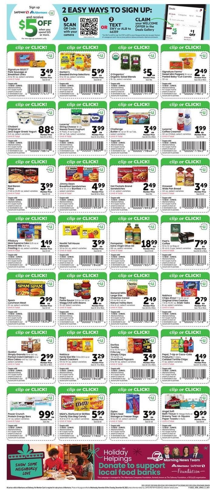 thumbnail - Safeway Flyer - 11/30/2022 - 12/06/2022 - Sales products - bread, carrots, salad, peppers, shrimps, Gorton's, hot pocket, pizza, pasta sauce, sauce, Pillsbury, burrito, Quaker, Jimmy Dean, ragú pasta, sausage, pork sausage, Spam, lunch meat, string cheese, greek yoghurt, Oreo, yoghurt, Chobani, butter, creamer, Red Baron, cookies, Nestlé, snack, M&M's, crackers, Skittles, Chips Ahoy!, Starburst, RITZ, Doritos, tortilla chips, chips, Smartfood, popcorn, frosting, oatmeal, cereals, granola, Cheerios, energy bar, Nature Valley, rice, ragu, extra virgin olive oil, olive oil, oil, Coca-Cola, Pepsi, 7UP, coffee capsules, K-Cups, bath tissue, kitchen towels, paper towels, Ziploc, pan, freezer bag. Page 3.
