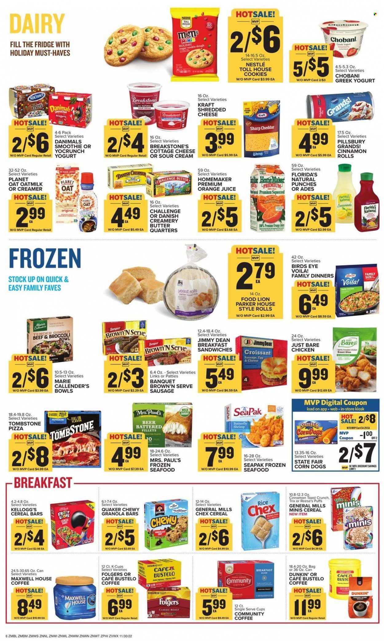 thumbnail - Food Lion Flyer - 11/30/2022 - 12/06/2022 - Sales products - cinnamon roll, puffs, broccoli, ginger, fish fillets, seafood, fish, shrimps, pizza, fried chicken, Pillsbury, Bird's Eye, Quaker, Marie Callender's, Kraft®, Jimmy Dean, sausage, pepperoni, cottage cheese, shredded cheese, cheddar, greek yoghurt, yoghurt, Chobani, Danimals, oat milk, eggs, yeast, butter, sour cream, creamer, Reese's, cookie dough, cookies, Nestlé, chocolate, M&M's, cereal bar, Kellogg's, Florida's Natural, sugar, cereals, granola bar, Trix, rice, lemonade, orange juice, juice, smoothie, Maxwell House, coffee, Folgers, coffee capsules, K-Cups, breakfast blend, beer, bin, bowl, Parker. Page 6.