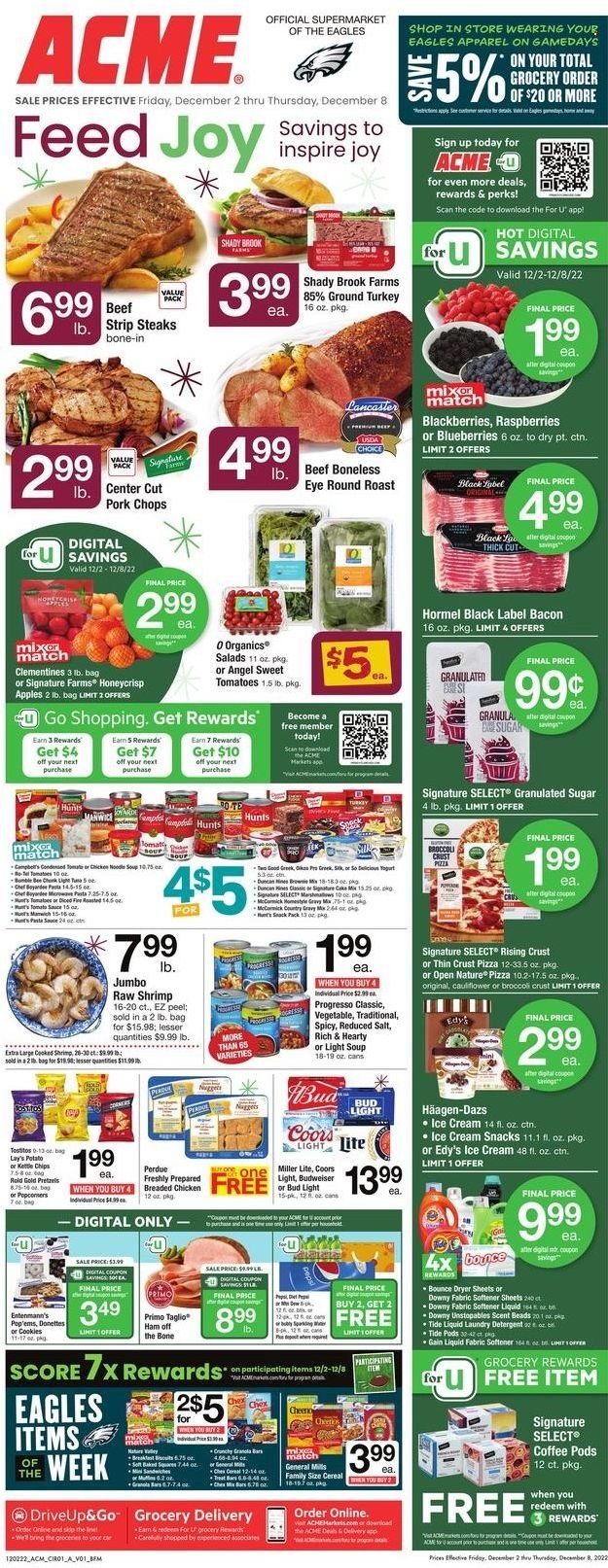 thumbnail - ACME Flyer - 12/02/2022 - 12/08/2022 - Sales products - Entenmann's, cake mix, broccoli, apples, blackberries, blueberries, shrimps, Campbell's, pizza, pasta sauce, soup, nuggets, sauce, fried chicken, noodles cup, noodles, Progresso, Perdue®, Hormel, bacon, ham, ham off the bone, yoghurt, ice cream, Häagen-Dazs, cookies, marshmallows, biscuit, chips, Lay’s, kettle, Chex Mix, granulated sugar, sugar, salt, tomato sauce, cereals, granola bar, Pepsi, coffee pods, beer, Bud Light, ground turkey, beef meat, steak, round roast, striploin steak, pork chops, pork meat, detergent, Gain, Tide, Unstopables, fabric softener, laundry detergent, Bounce, dryer sheets, Downy Laundry, Joy, cap, Budweiser, clementines, Miller Lite, Coors. Page 1.