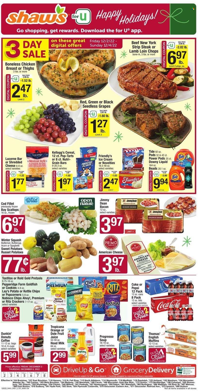 thumbnail - Shaw’s Flyer - 12/02/2022 - 12/08/2022 - Sales products - english muffins, pretzels, Dunkin' Donuts, butternut squash, russet potatoes, sweet potato, potatoes, Dole, grapes, seedless grapes, cod, fish fillets, scallops, seafood, soup, pasta, Progresso, Jimmy Dean, bacon, chicken breasts, american cheese, shredded cheese, cheese, snack bar, milk, ice cream, ice cream bars, Friendly's Ice Cream, cookies, Mars, crackers, Kellogg's, Pop-Tarts, Chips Ahoy!, RITZ, Nabisco, Lay’s, Goldfish, Tostitos, Kettle chips, salty snack, cereals, Frosted Flakes, Nutri-Grain, Coca-Cola, Pepsi, juice, fruit juice, soft drink, Coke, carbonated soft drink, coffee capsules, K-Cups, Keurig, chicken thighs, beef meat, beef steak, steak, striploin steak, lamb loin, lamb meat, Tide, Downy Laundry. Page 1.