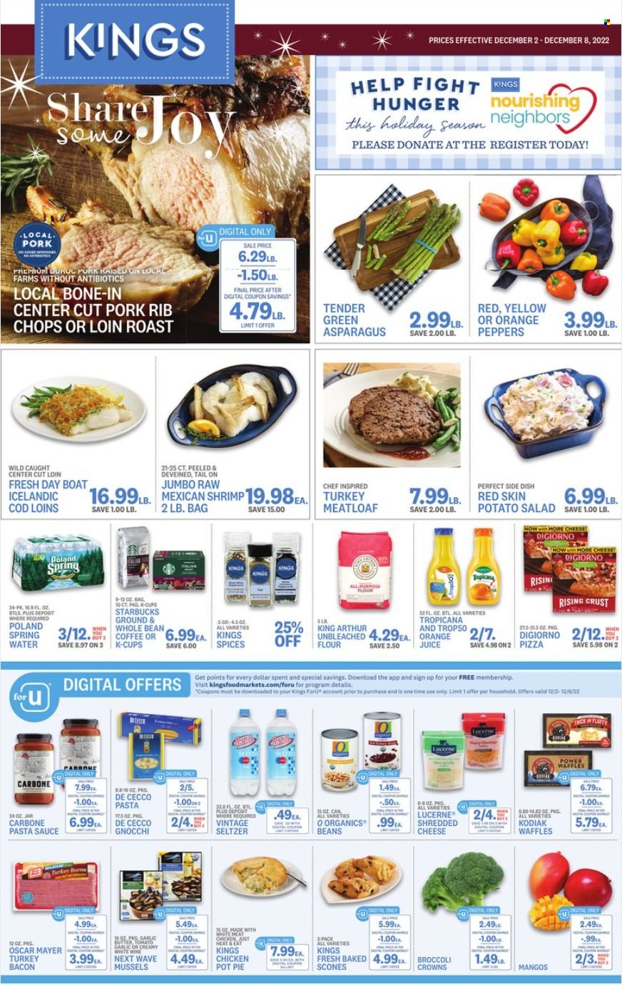 thumbnail - Kings Food Markets Flyer - 12/02/2022 - 12/08/2022 - Sales products - pie, pot pie, waffles, asparagus, broccoli, salad, peppers, mango, cod, mussels, shrimps, gnocchi, pizza, pasta sauce, sauce, meatloaf, bacon, turkey bacon, Oscar Mayer, potato salad, shredded cheese, butter, all purpose flour, flour, orange juice, juice, seltzer water, coffee, Starbucks, coffee capsules, K-Cups, white wine, rib chops. Page 1.