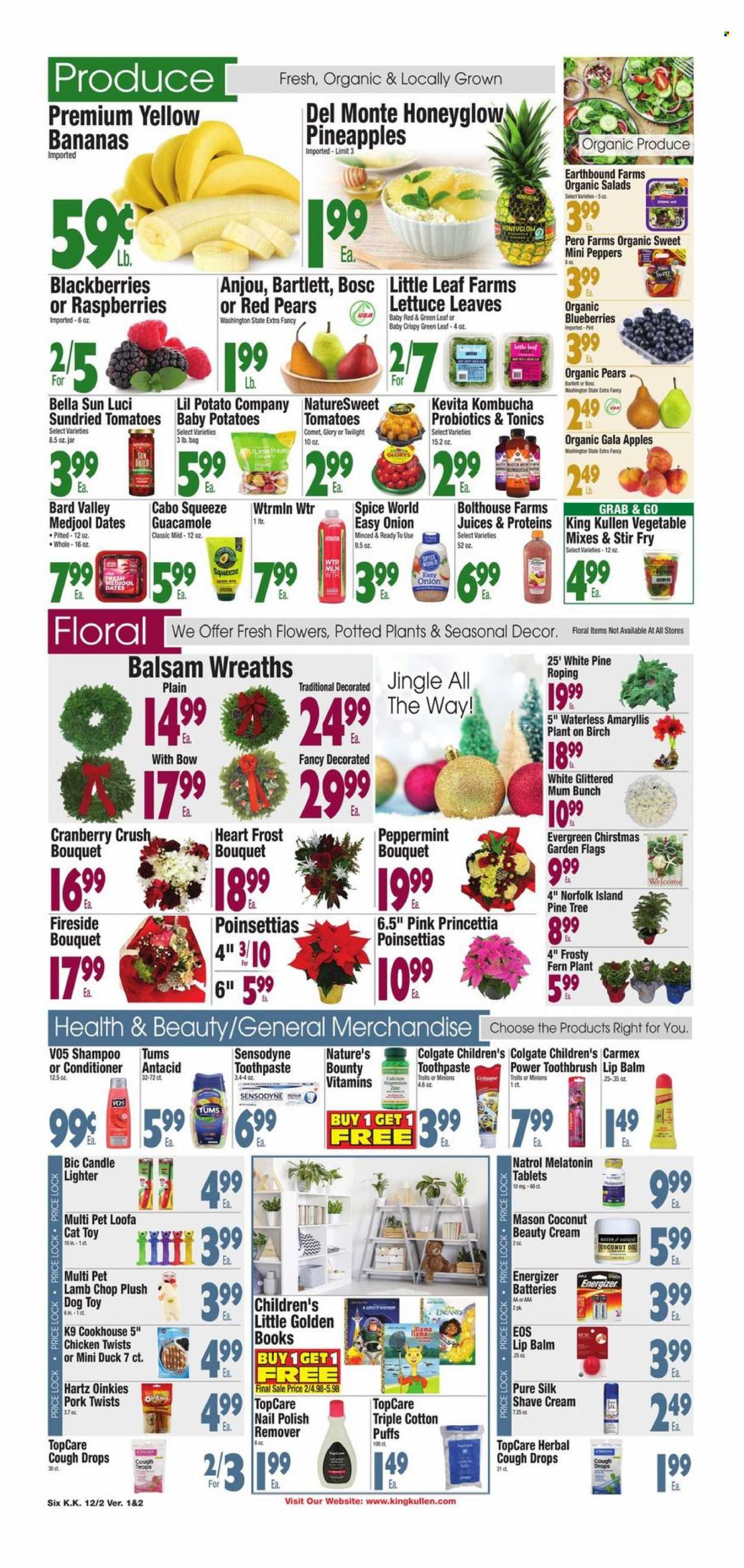 thumbnail - King Kullen Flyer - 12/02/2022 - 12/08/2022 - Sales products - puffs, tomatoes, potatoes, onion, peppers, apples, bananas, blueberries, Gala, pineapple, pears, guacamole, dried tomatoes, Bella Sun Luci, Del Monte, spice, dried dates, juice, kombucha, KeVita, shampoo, Minions, Colgate, toothbrush, toothpaste, Sensodyne, lip balm, conditioner, Mum, BIC, shave cream, nail polish remover, candle, battery, Energizer, cat toy, dog toy, pine tree, poinsettia, bouquet, magnesium, Melatonin, Natrol, Nature's Bounty, probiotics, Antacid, cough drops. Page 6.