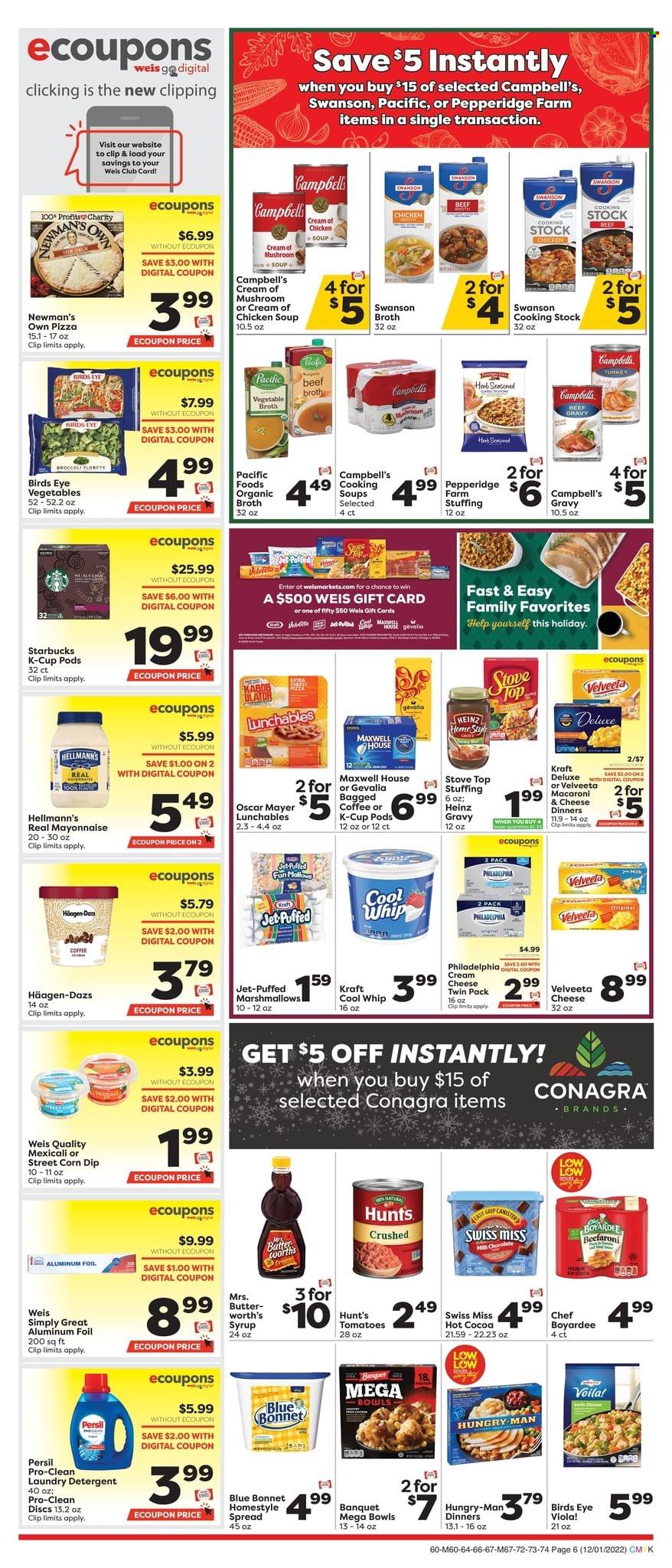 thumbnail - Weis Flyer - 12/01/2022 - 01/04/2023 - Sales products - broccoli, Campbell's, pizza, chicken soup, macaroni, soup, Bird's Eye, Lunchables, Kraft®, Oscar Mayer, Philadelphia, Swiss Miss, butter, Cool Whip, mayonnaise, dip, Hellmann’s, Häagen-Dazs, marshmallows, chocolate, beef broth, broth, Heinz, Chef Boyardee, syrup, hot cocoa, Maxwell House, Starbucks, coffee capsules, K-Cups, Gevalia, bagged coffee, detergent, Persil, laundry detergent, Jet, aluminium foil, stove. Page 6.