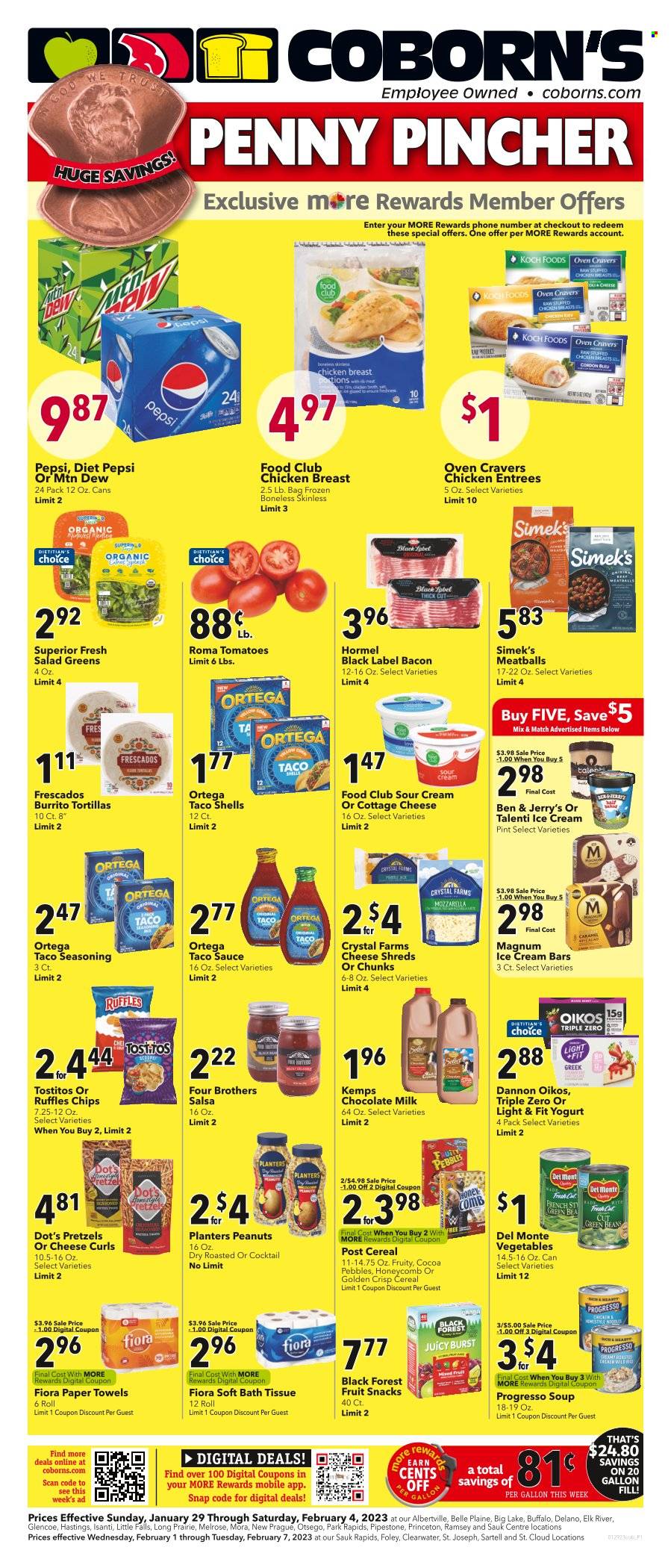 thumbnail - Coborn's Flyer - 01/29/2023 - 02/04/2023 - Sales products - tortillas, pretzels, beans, green beans, salad greens, snack, meatballs, soup, Progresso, Four Brothers, Hormel, ready meal, chicken breasts, cottage cheese, shredded cheese, cheese, Melrose, chunk cheese, Kemps, Oikos, Dannon, flavoured milk, ice cream, ice cream bars, Ben & Jerry's, Talenti Gelato, fruit snack, Ruffles, Tostitos, salty snack, canned vegetables, Del Monte, spice, taco sauce, salsa, honey, peanuts, Planters, Mountain Dew, Pepsi, Diet Pepsi, soft drink, carbonated soft drink, bath tissue, kitchen towels, paper towels, comb, Trust. Page 1.