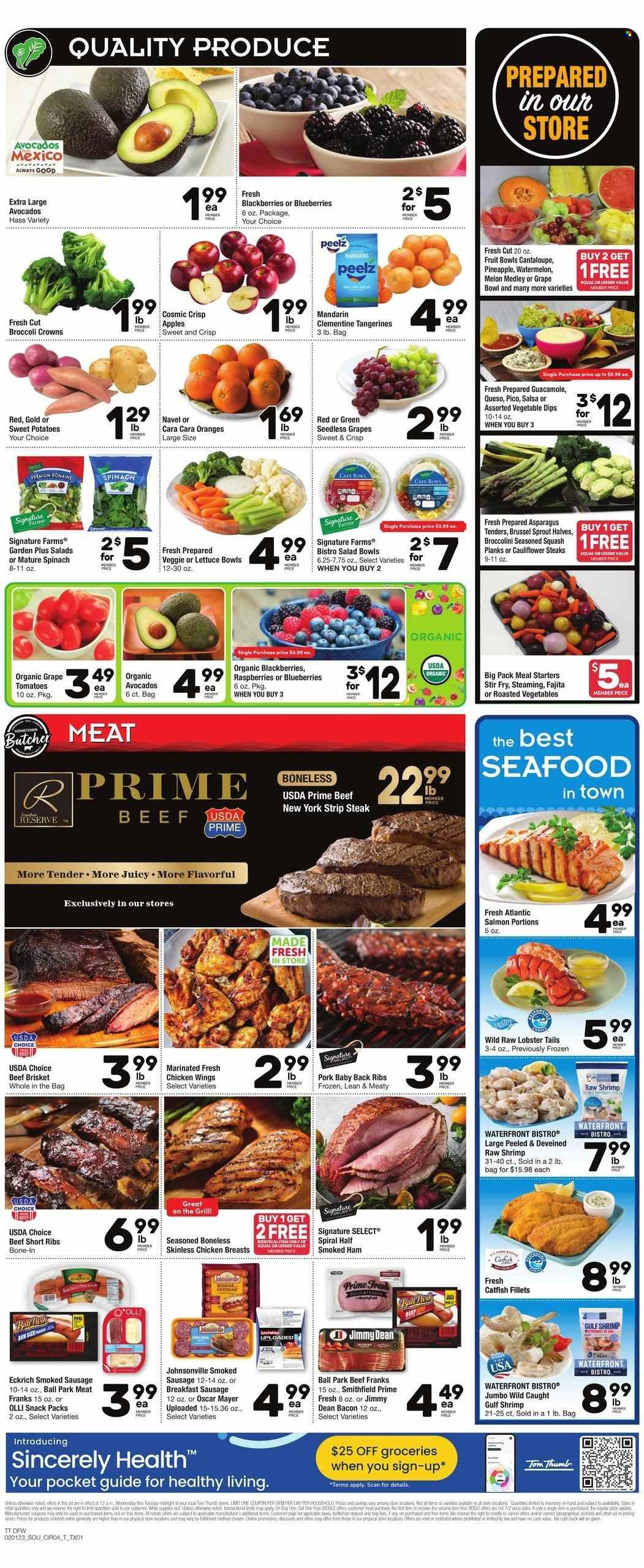 thumbnail - Tom Thumb Flyer - 02/01/2023 - 02/07/2023 - Sales products - asparagus, cauliflower, sweet potato, tomatoes, potatoes, broccolini, blackberries, blueberries, mandarines, seedless grapes, watermelon, pineapple, oranges, catfish, lobster, salmon, seafood, lobster tail, shrimps, Jimmy Dean, bacon, ham, smoked ham, Johnsonville, Oscar Mayer, sausage, smoked sausage, guacamole, chicken wings, snack, salsa, chicken breasts, beef meat, beef ribs, steak, striploin steak, beef brisket, ribs, pork meat, pork ribs, pork back ribs, tangerines, melons. Page 4.