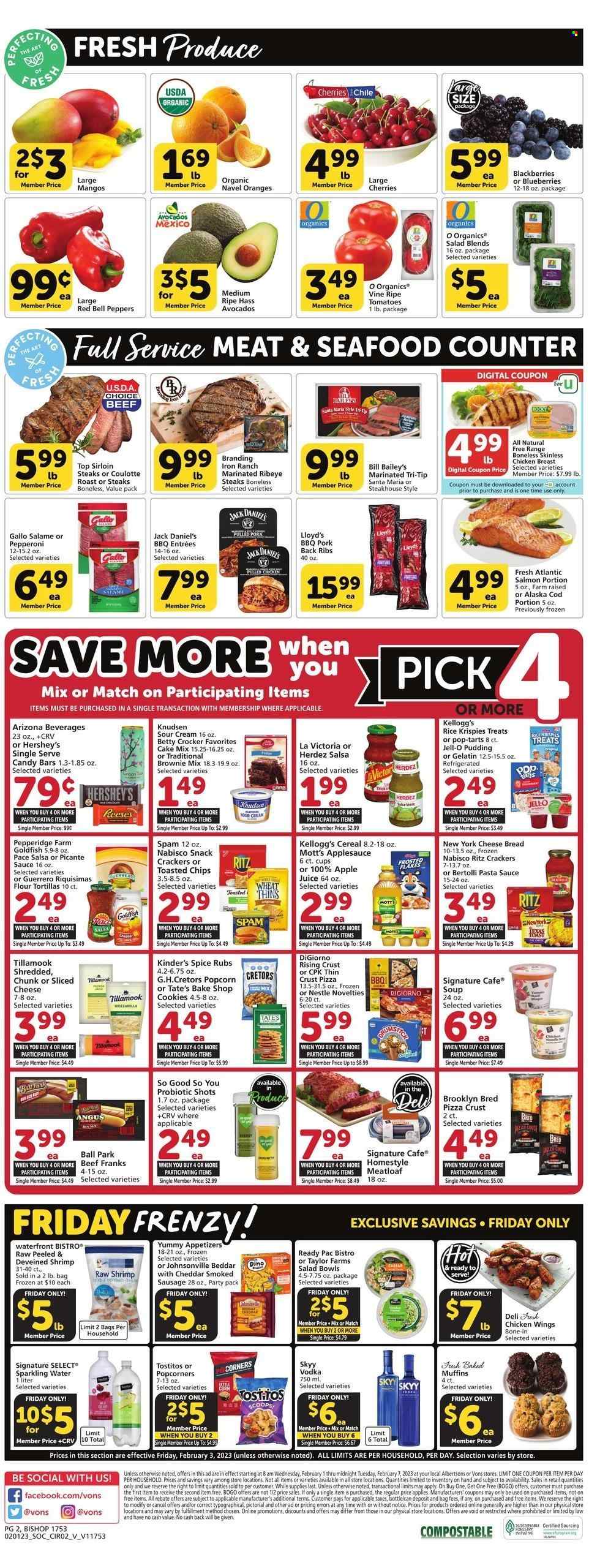thumbnail - Vons Flyer - 02/01/2023 - 02/07/2023 - Sales products - bread, tortillas, flour tortillas, muffin, brownie mix, cake mix, bell peppers, peppers, avocado, blackberries, blueberries, oranges, Mott's, chicken breasts, chicken wings, beef meat, steak, sirloin steak, ribeye steak, ribs, meatloaf, Johnsonville, pork meat, pork ribs, pork back ribs, cod, salmon, seafood, shrimps, Jack Daniel's, pizza, pasta sauce, soup, sauce, Ready Pac, pulled pork, Bertolli, sausage, smoked sausage, pepperoni, Spam, pudding, sour cream, Reese's, Hershey's, cookies, Nestlé, snack, crackers, Kellogg's, Pop-Tarts, RITZ, Thins, popcorn, Goldfish, Tostitos, Jell-O, cereals, Rice Krispies, Frosted Flakes, spice, salsa, apple sauce, apple juice, juice, AriZona, So Good So You, sparkling water, vodka, SKYY, beer, cup, salad bowl, navel oranges. Page 2.