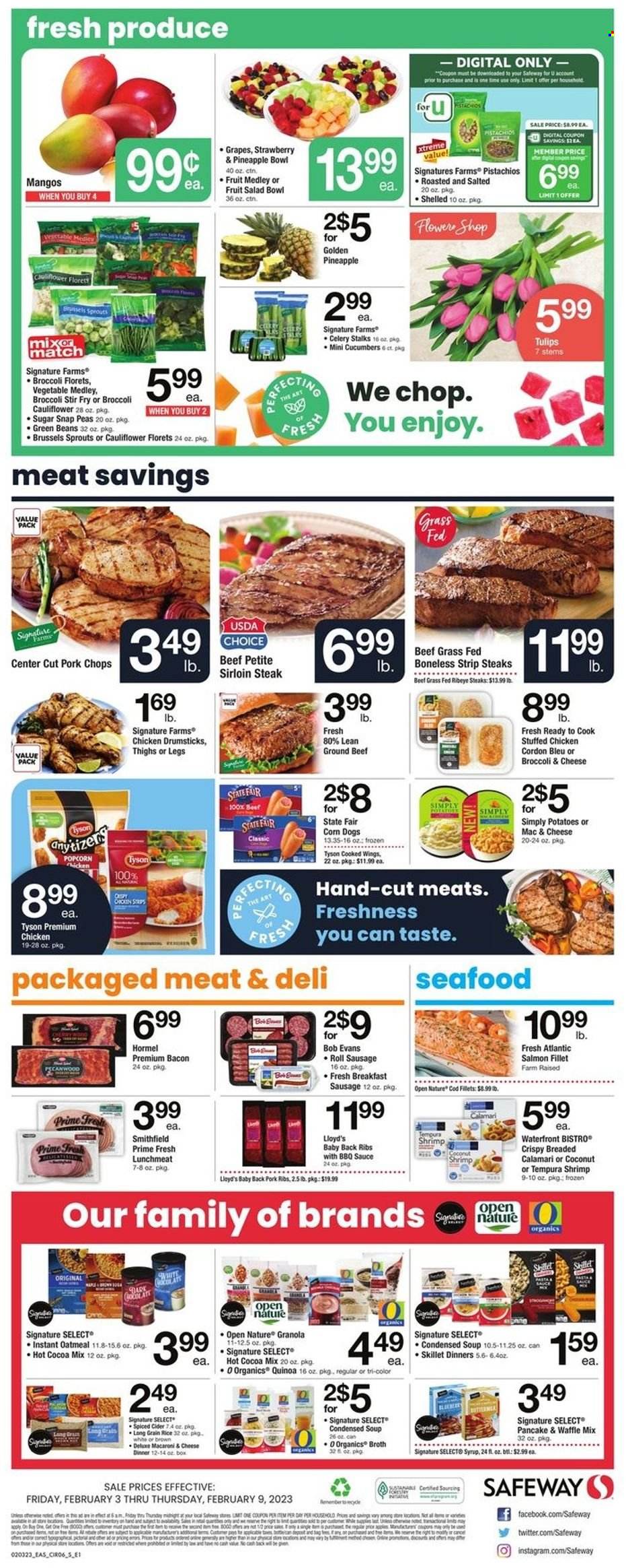 thumbnail - Safeway Flyer - 02/03/2023 - 02/09/2023 - Sales products - beans, broccoli, cauliflower, celery, cucumber, green beans, potatoes, peas, brussel sprouts, sleeved celery, grapes, mango, pineapple, chicken drumsticks, beef meat, beef sirloin, ground beef, steak, sirloin steak, ribeye steak, striploin steak, ribs, Bob Evans, pork chops, pork meat, pork ribs, pork back ribs, calamari, cod, salmon, salmon fillet, seafood, shrimps, condensed soup, soup, sauce, pancakes, instant soup, Hormel, stuffed chicken, bacon, sausage, lunch meat, snap peas, cordon bleu, strips, popcorn, oatmeal, broth, fruit salad, granola, quinoa, long grain rice, BBQ sauce, syrup, pistachios, hot cocoa, cider, salad bowl, tulip. Page 6.