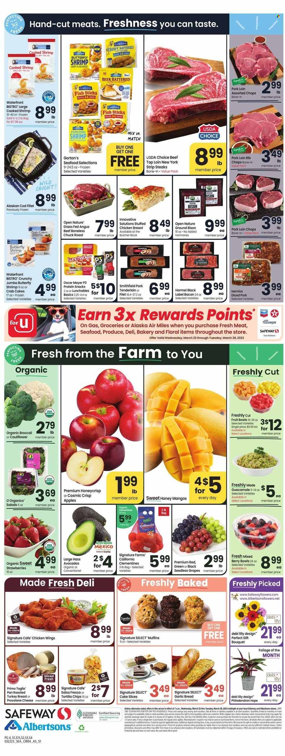 thumbnail - Safeway Flyer - 03/22/2023 - 03/28/2023 - Sales products - bread, muffin, broccoli, apples, grapes, mango, seedless grapes, strawberries, chicken wings, chicken, beef meat, steak, chuck roast, striploin steak, bison meat, roast, pork chops, pork loin, pork meat, pork tenderloin, rib chops, cod, alaskan cod fillet, seafood, fish, shrimps, fish fingers, Gorton's, fish sticks, crab cake, pizza, Lunchables, Hormel, stuffed chicken, bacon, Oscar Mayer, Provolone, snack, tortilla chips, guacamole, salsa, beer, pan, bouquet, clementines. Page 4.
