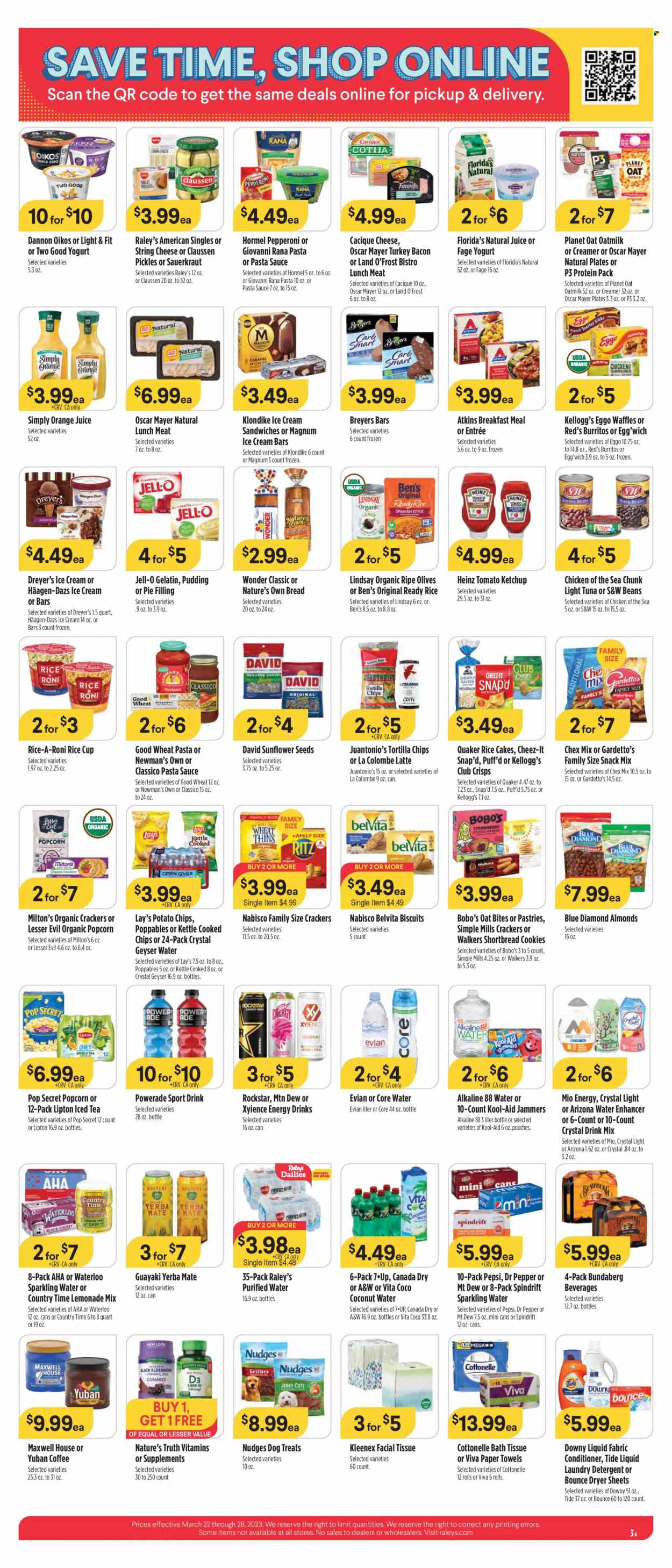 thumbnail - Raley's Flyer - 03/22/2023 - 03/28/2023 - Sales products - bread, waffles, cherries, tuna, pasta sauce, sandwich, sauce, burrito, Quaker, Giovanni Rana, Rana, Hormel, bacon, turkey bacon, jerky, Oscar Mayer, pepperoni, lunch meat, string cheese, pudding, yoghurt, Oikos, Dannon, oat milk, creamer, Magnum, ice cream, ice cream bars, ice cream sandwich, Häagen-Dazs, cookies, snack, crackers, Kellogg's, biscuit, Florida's Natural, RITZ, tortilla chips, potato chips, Lay’s, Thins, popcorn, Cheez-It, Chex Mix, pie filling, Jell-O, black beans, sauerkraut, Heinz, kidney beans, pickles, olives, light tuna, Chicken of the Sea, belVita, oat bites, ketchup, pesto, Classico, honey, almonds, sunflower seeds, Blue Diamond, Canada Dry, lemonade, Mountain Dew, Powerade, Pepsi, orange juice, juice, energy drink, Lipton, ice tea, Dr. Pepper, coconut water, 7UP, AriZona, A&W, Country Time, Spindrift, Rockstar, sparkling water, purified water, Evian, water, Bundaberg, green tea, Maxwell House, bath tissue, Cottonelle, Kleenex, kitchen towels, paper towels, detergent, Tide, laundry detergent, Bounce, dryer sheets, Downy Laundry, Nature's Truth, vitamin c, gelatin, zinc, Nature's Own, vitamin D3. Page 3.