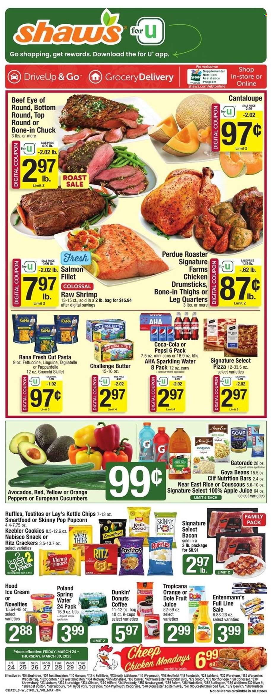 thumbnail - Shaw’s Flyer - 03/24/2023 - 03/30/2023 - Sales products - Dunkin' Donuts, Entenmann's, cantaloupe, cucumber, Dole, peppers, avocado, oranges, salmon, salmon fillet, shrimps, gnocchi, pizza, pasta, Perdue®, Rana, roast, bacon, ice cream, cookies, vienna fingers, snack, crackers, Little Bites, Keebler, RITZ, chips, Lay’s, Smartfood, Thins, popcorn, Ruffles, Tostitos, Skinny Pop, Kettle chips, Goya, nutrition bar, couscous, apple juice, Coca-Cola, Pepsi, juice, fruit juice, Gatorade, spring water, sparkling water, water, coffee, coffee capsules, K-Cups, chicken drumsticks, chicken, beef meat, eye of round. Page 1.