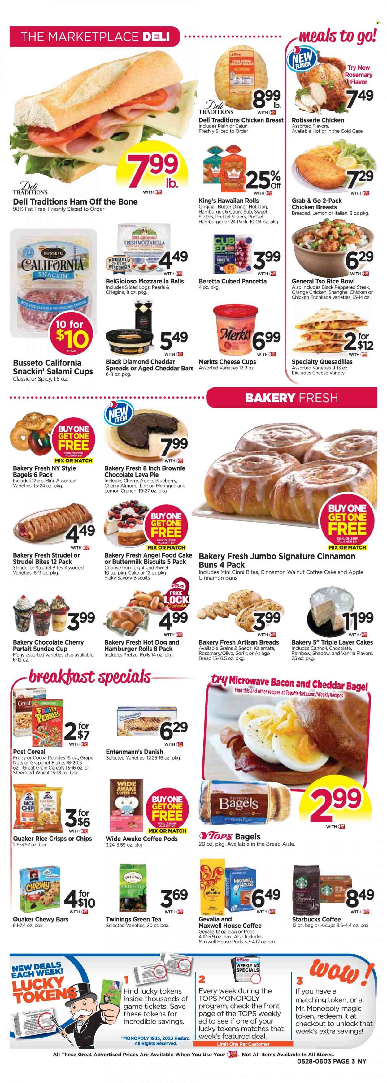 thumbnail - Tops Flyer - 05/28/2023 - 06/03/2023 - Sales products - bagels, pretzels, cake, pie, strudel, burger buns, hawaiian rolls, brownies, Angel Food, coffee cake, Entenmann's, garlic, cherries, oranges, enchiladas, hot dog, chicken enchiladas, chicken roast, hamburger, Quaker, ready meal, bacon, salami, ham, pancetta, ham off the bone, asiago, mozzarella, cheese cup, Provolone, buttermilk, biscuit, chips, rice crisps, cereals, Fruity Pebbles, rosemary, cinnamon, caramel, green tea, Maxwell House, tea, Twinings, coffee pods, Starbucks, coffee capsules, K-Cups, Gevalia, chicken breasts, chicken, steak. Page 3.