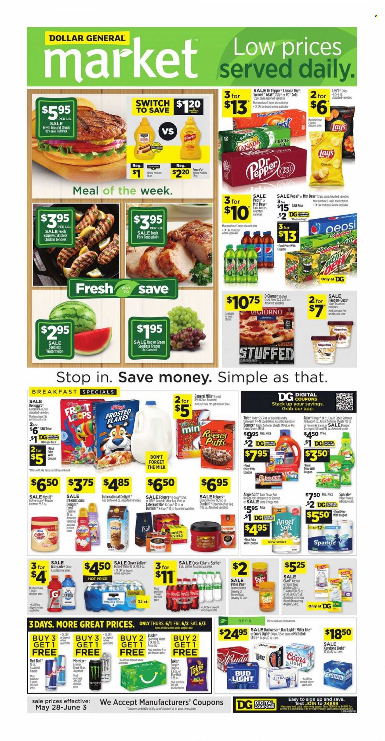 thumbnail - Dollar General Flyer - 05/28/2023 - 06/03/2023 - Sales products - puffs, grapes, seedless grapes, watermelon, pizza, chicken tenders, roast, ready meal, Clover, Coffee-Mate, milk, creamer, Reese's, Häagen-Dazs, Nestlé, Kellogg's, General Mills, chips, Lay’s, cereals, Frosted Flakes, mustard, peanut butter, Canada Dry, ginger ale, Mountain Dew, Sprite, Pepsi, energy drink, Monster, Dr. Pepper, soft drink, 7UP, Red Bull, Monster Energy, A&W, Gatorade, sparkling water, bottled water, water, Folgers, ground coffee, coffee capsules, K-Cups, alcohol, beer, Bud Light, Keystone, ground chuck, pork meat, pork tenderloin, bath tissue, kitchen towels, paper towels, detergent, Gain, bleach, Tide, fabric softener, laundry detergent, Bounce, trash bags, pan, electrolyte drink, Budweiser, Miller Lite, Coors, Michelob. Page 1.